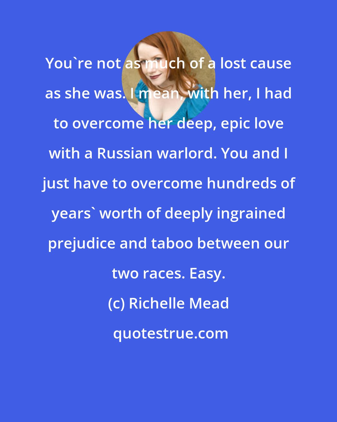 Richelle Mead: You're not as much of a lost cause as she was. I mean, with her, I had to overcome her deep, epic love with a Russian warlord. You and I just have to overcome hundreds of years' worth of deeply ingrained prejudice and taboo between our two races. Easy.