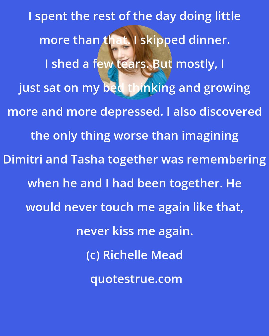 Richelle Mead: I spent the rest of the day doing little more than that. I skipped dinner. I shed a few tears. But mostly, I just sat on my bed thinking and growing more and more depressed. I also discovered the only thing worse than imagining Dimitri and Tasha together was remembering when he and I had been together. He would never touch me again like that, never kiss me again.