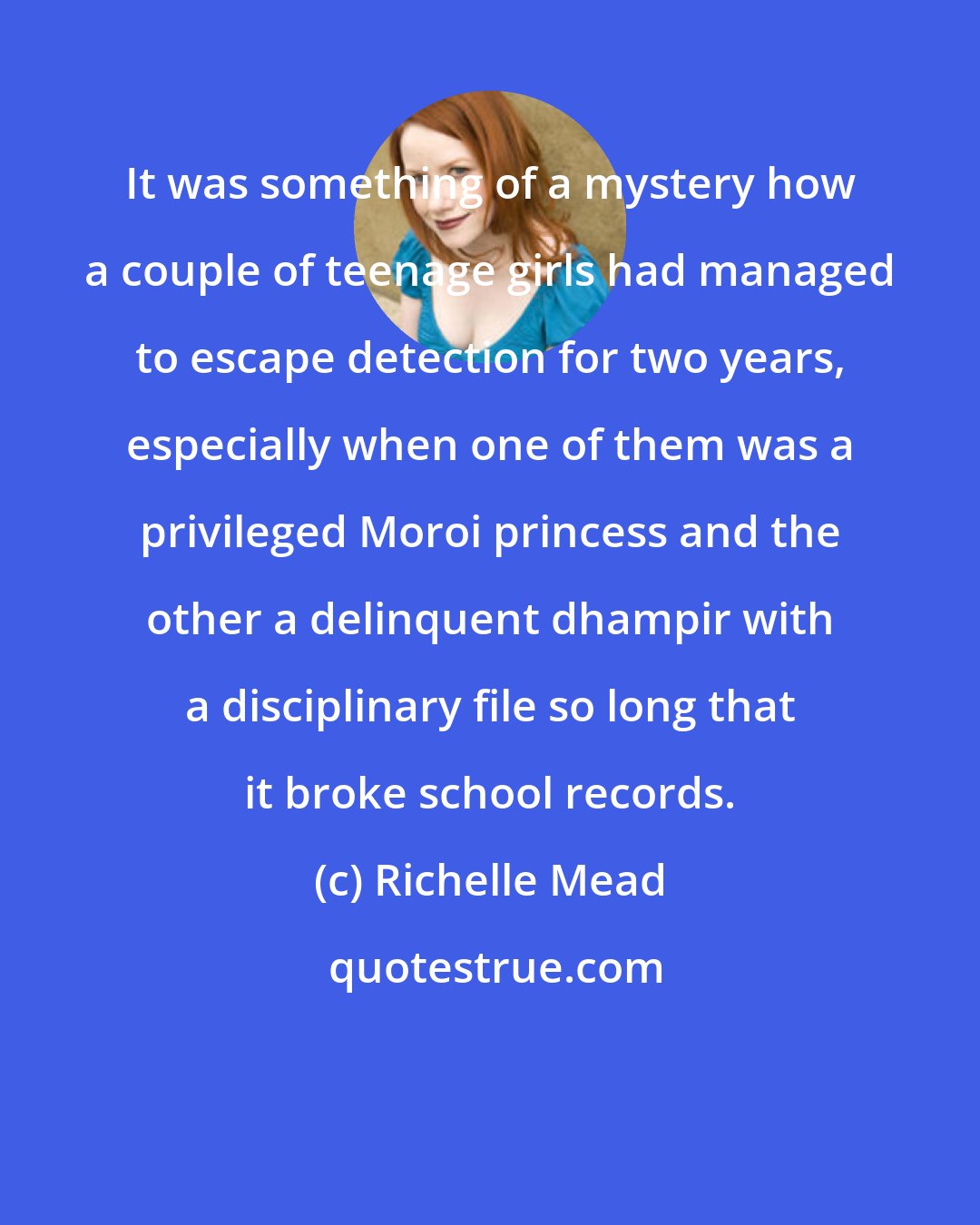 Richelle Mead: It was something of a mystery how a couple of teenage girls had managed to escape detection for two years, especially when one of them was a privileged Moroi princess and the other a delinquent dhampir with a disciplinary file so long that it broke school records.