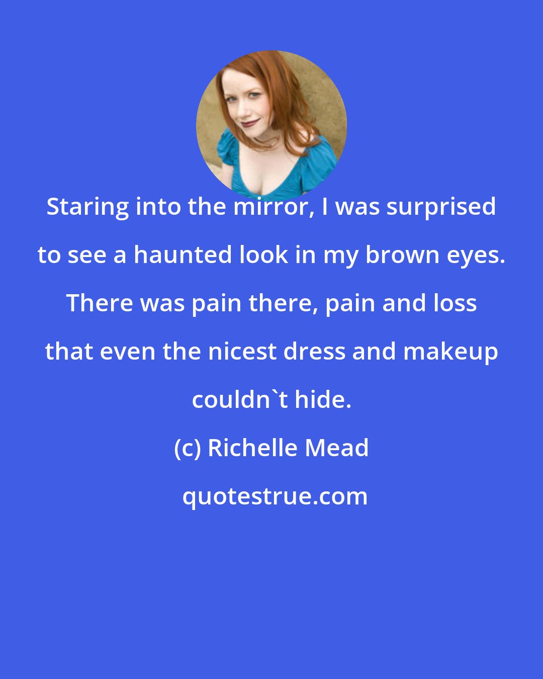 Richelle Mead: Staring into the mirror, I was surprised to see a haunted look in my brown eyes. There was pain there, pain and loss that even the nicest dress and makeup couldn't hide.