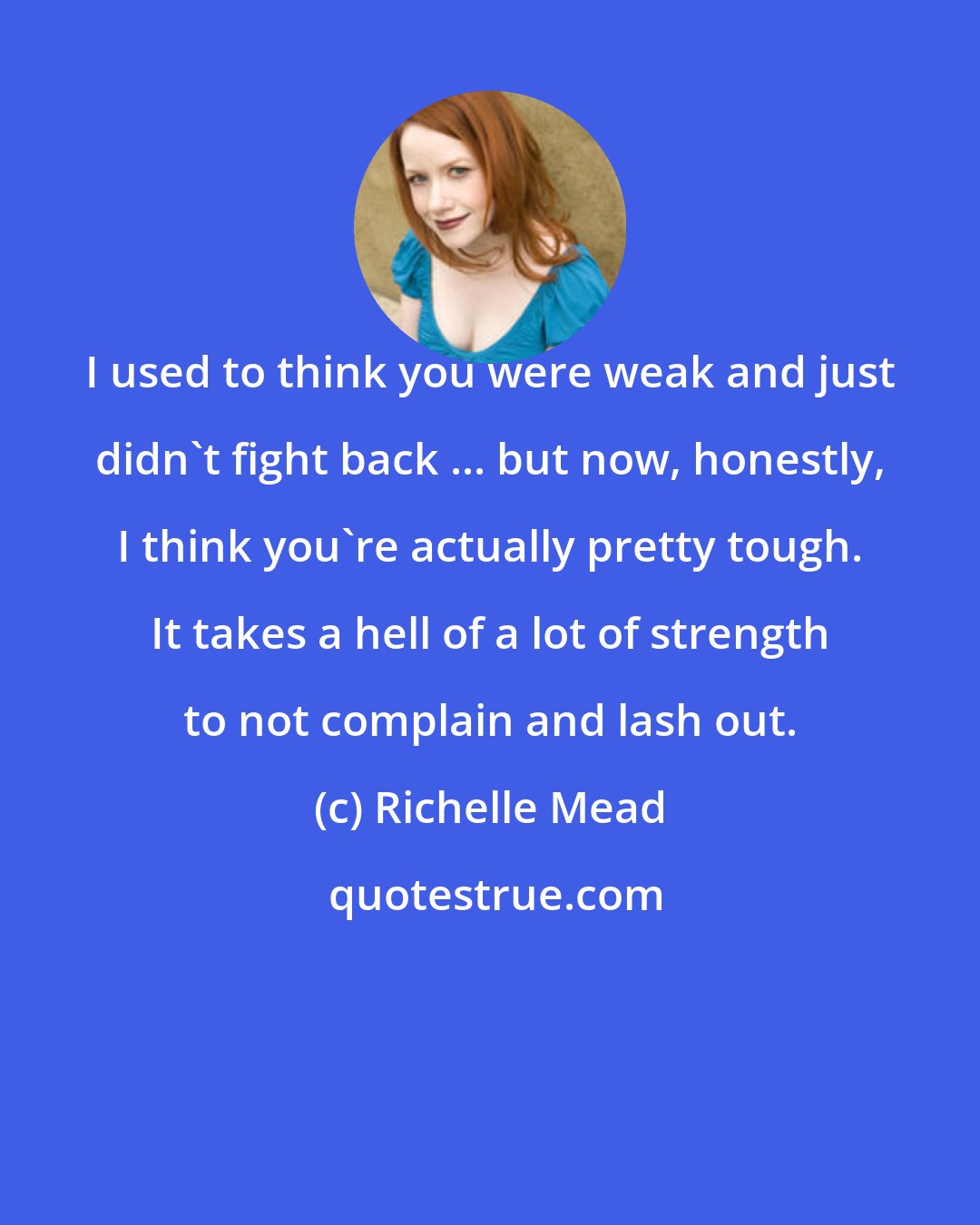 Richelle Mead: I used to think you were weak and just didn't fight back ... but now, honestly, I think you're actually pretty tough. It takes a hell of a lot of strength to not complain and lash out.