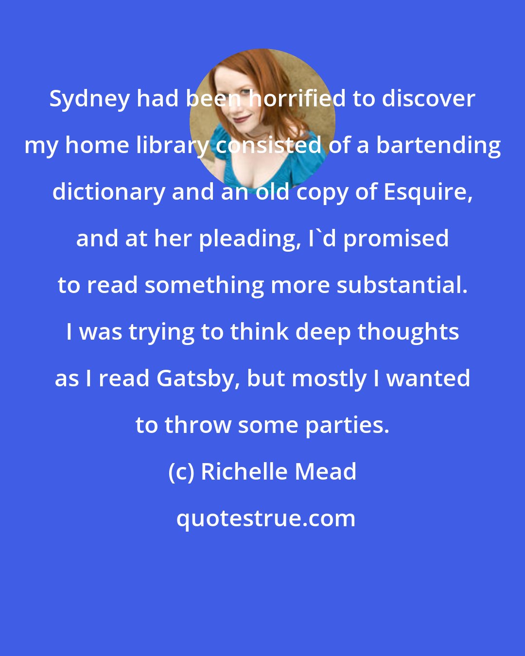 Richelle Mead: Sydney had been horrified to discover my home library consisted of a bartending dictionary and an old copy of Esquire, and at her pleading, I'd promised to read something more substantial. I was trying to think deep thoughts as I read Gatsby, but mostly I wanted to throw some parties.