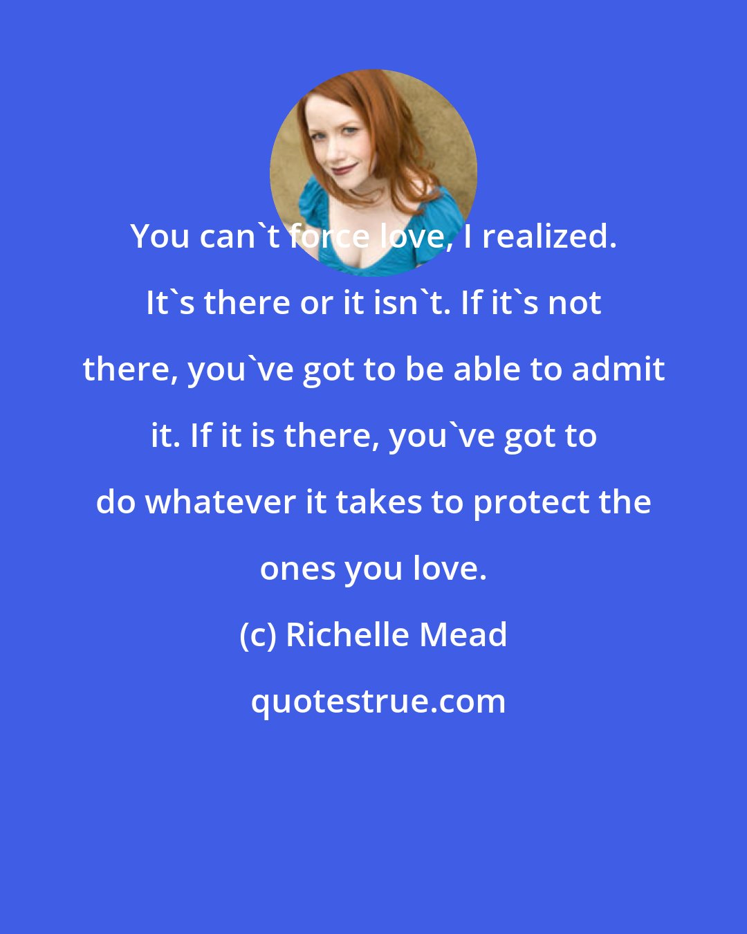 Richelle Mead: You can't force love, I realized. It's there or it isn't. If it's not there, you've got to be able to admit it. If it is there, you've got to do whatever it takes to protect the ones you love.