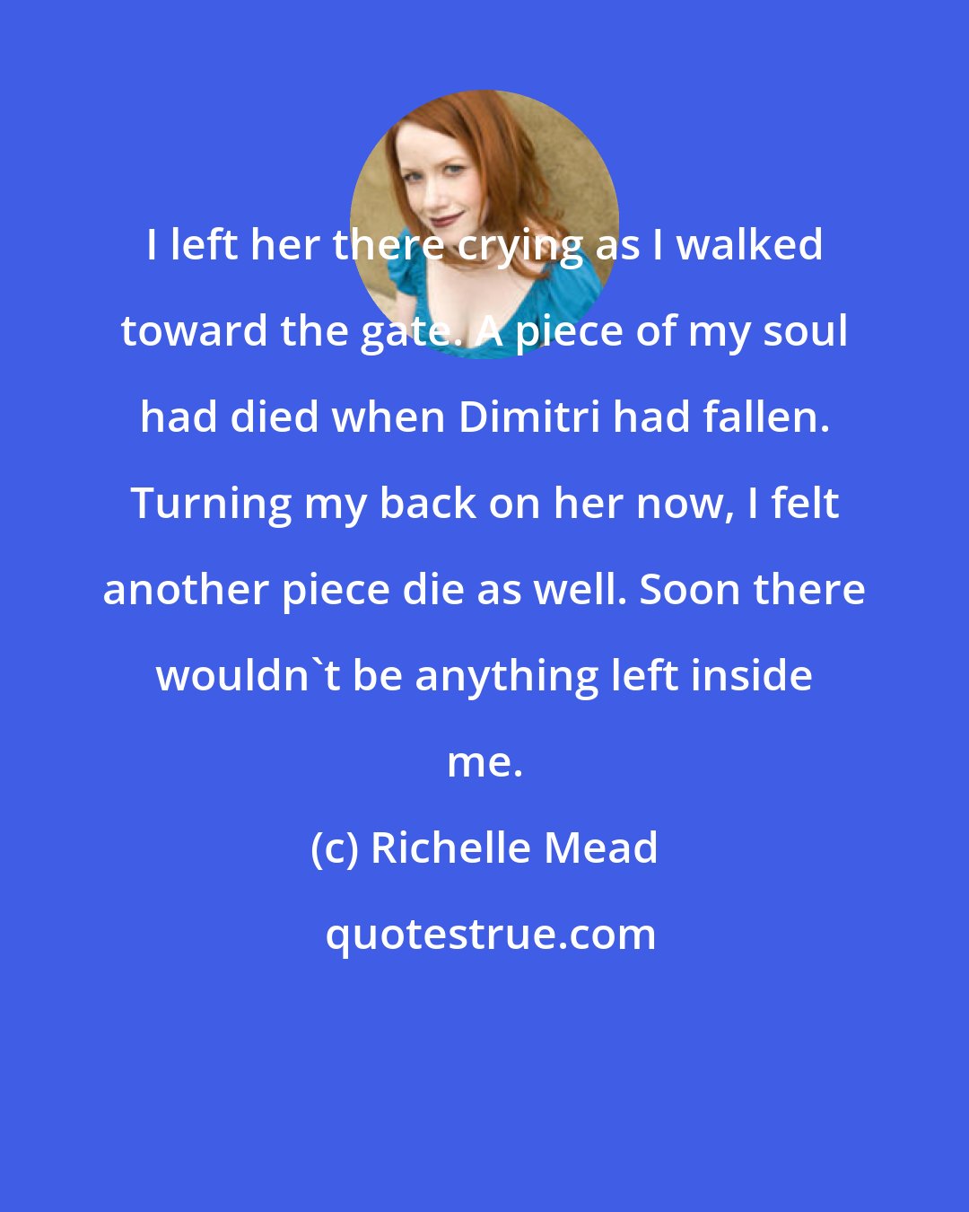Richelle Mead: I left her there crying as I walked toward the gate. A piece of my soul had died when Dimitri had fallen. Turning my back on her now, I felt another piece die as well. Soon there wouldn't be anything left inside me.