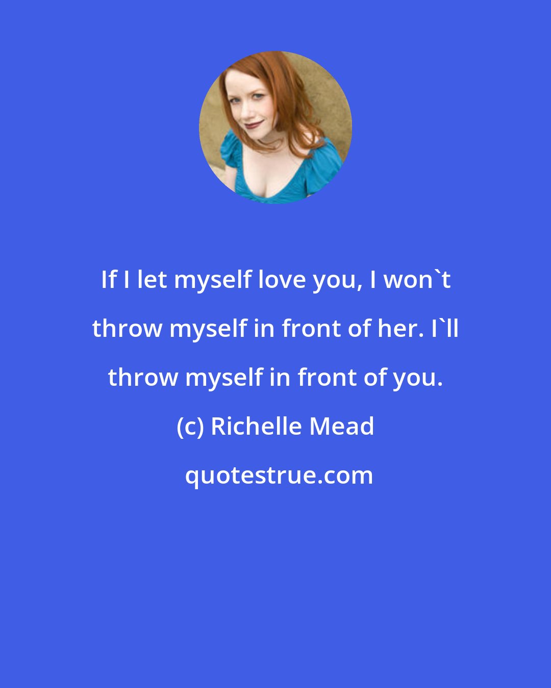 Richelle Mead: If I let myself love you, I won't throw myself in front of her. I'll throw myself in front of you.