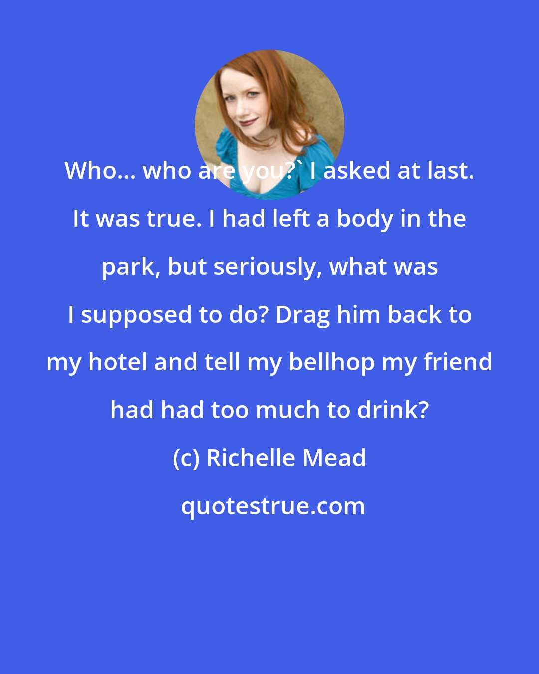 Richelle Mead: Who... who are you?' I asked at last. It was true. I had left a body in the park, but seriously, what was I supposed to do? Drag him back to my hotel and tell my bellhop my friend had had too much to drink?