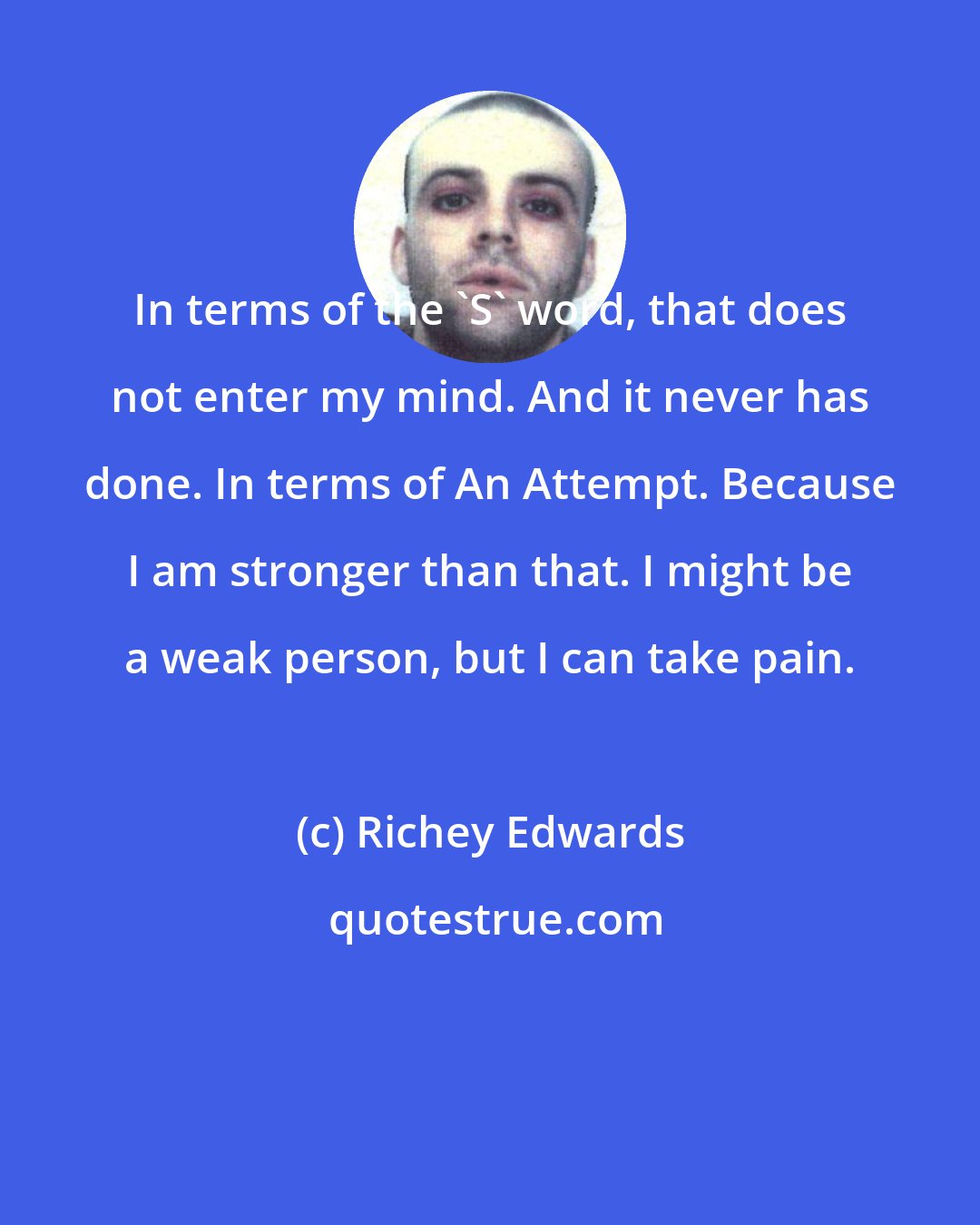 Richey Edwards: In terms of the 'S' word, that does not enter my mind. And it never has done. In terms of An Attempt. Because I am stronger than that. I might be a weak person, but I can take pain.