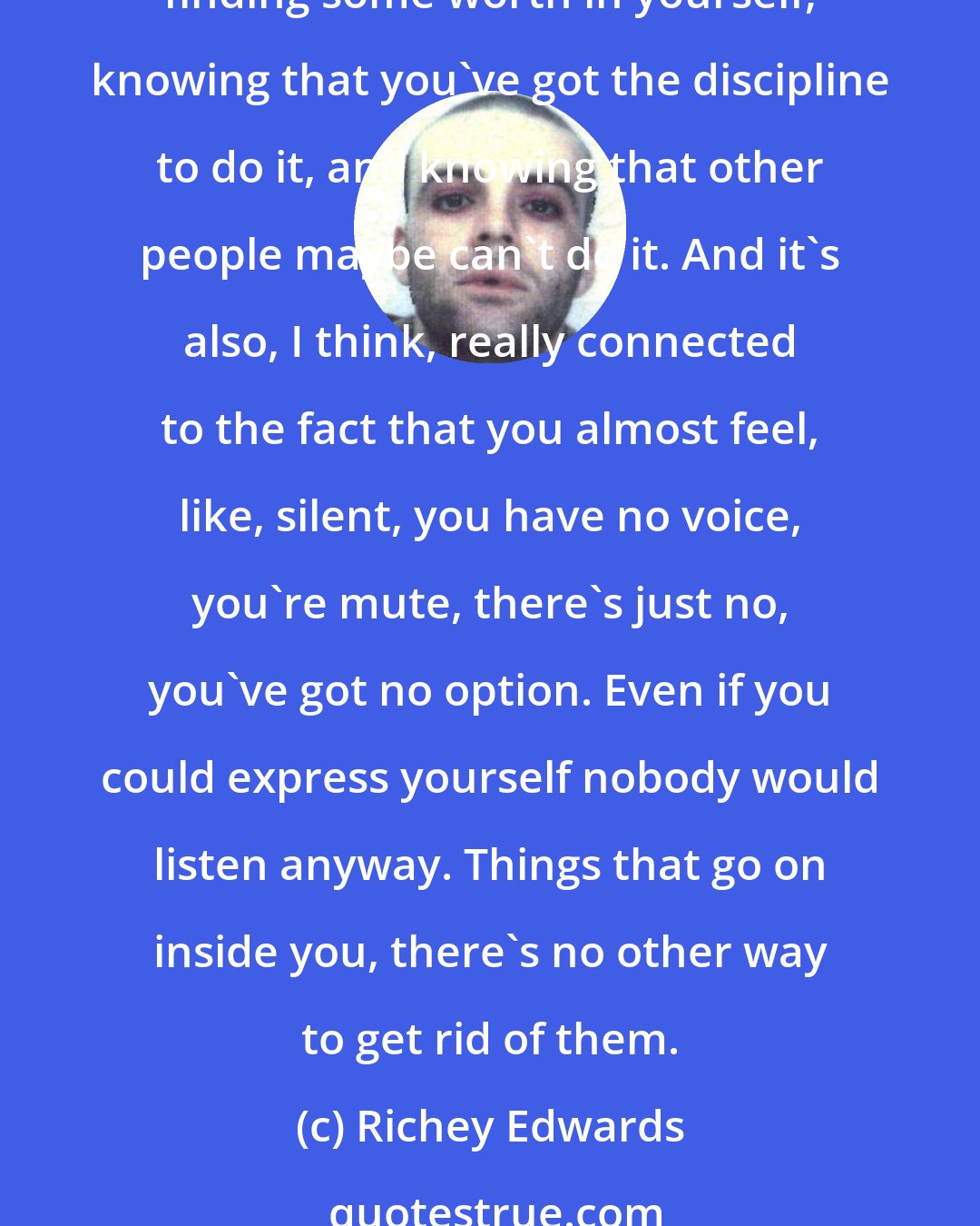 Richey Edwards: It's all about self-discipline. Like, self-obsession is connected completely with self-loathing, and it's the same with, if you've got a weight problem. It's all about... finding some worth in yourself, knowing that you've got the discipline to do it, and knowing that other people maybe can't do it. And it's also, I think, really connected to the fact that you almost feel, like, silent, you have no voice, you're mute, there's just no, you've got no option. Even if you could express yourself nobody would listen anyway. Things that go on inside you, there's no other way to get rid of them.