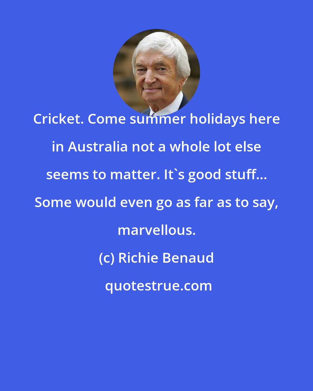 Richie Benaud: Cricket. Come summer holidays here in Australia not a whole lot else seems to matter. It's good stuff... Some would even go as far as to say, marvellous.