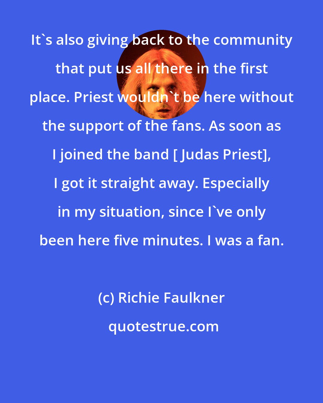 Richie Faulkner: It's also giving back to the community that put us all there in the first place. Priest wouldn't be here without the support of the fans. As soon as I joined the band [ Judas Priest], I got it straight away. Especially in my situation, since I've only been here five minutes. I was a fan.