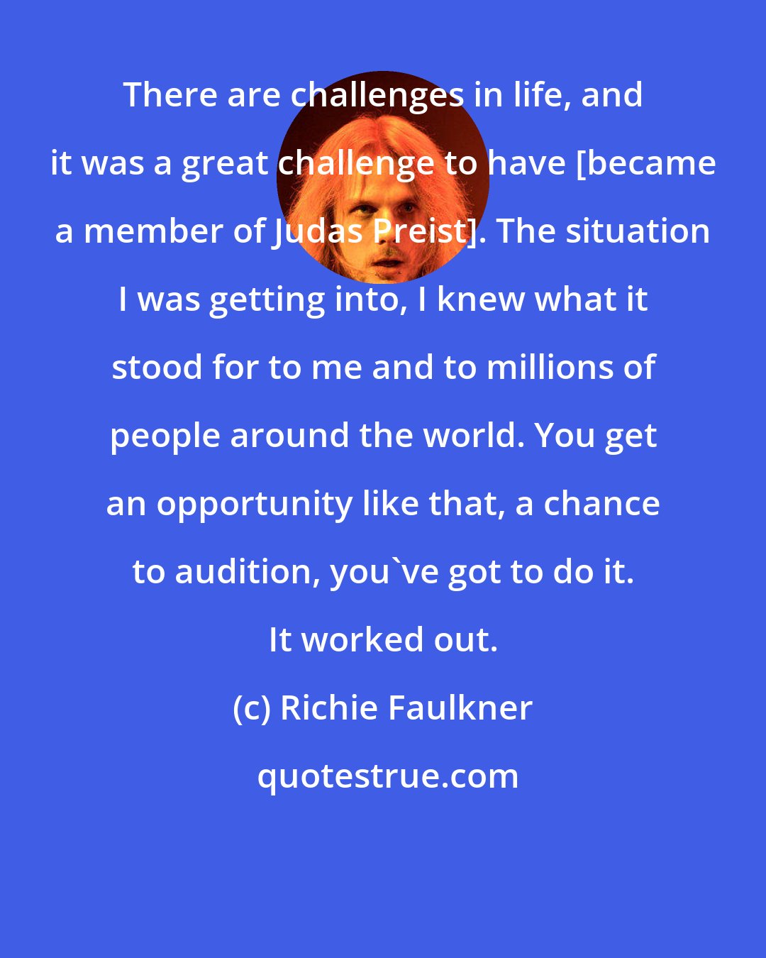 Richie Faulkner: There are challenges in life, and it was a great challenge to have [became a member of Judas Preist]. The situation I was getting into, I knew what it stood for to me and to millions of people around the world. You get an opportunity like that, a chance to audition, you've got to do it. It worked out.