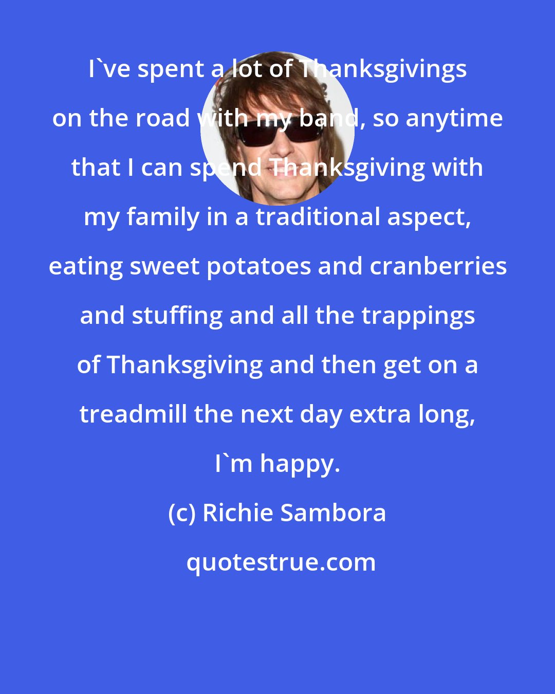 Richie Sambora: I've spent a lot of Thanksgivings on the road with my band, so anytime that I can spend Thanksgiving with my family in a traditional aspect, eating sweet potatoes and cranberries and stuffing and all the trappings of Thanksgiving and then get on a treadmill the next day extra long, I'm happy.