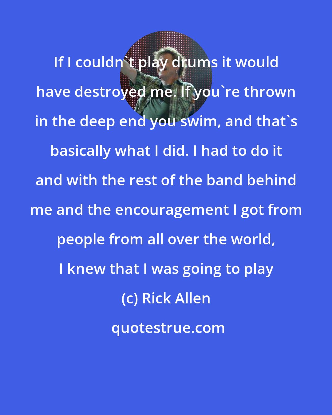 Rick Allen: If I couldn't play drums it would have destroyed me. If you're thrown in the deep end you swim, and that's basically what I did. I had to do it and with the rest of the band behind me and the encouragement I got from people from all over the world, I knew that I was going to play