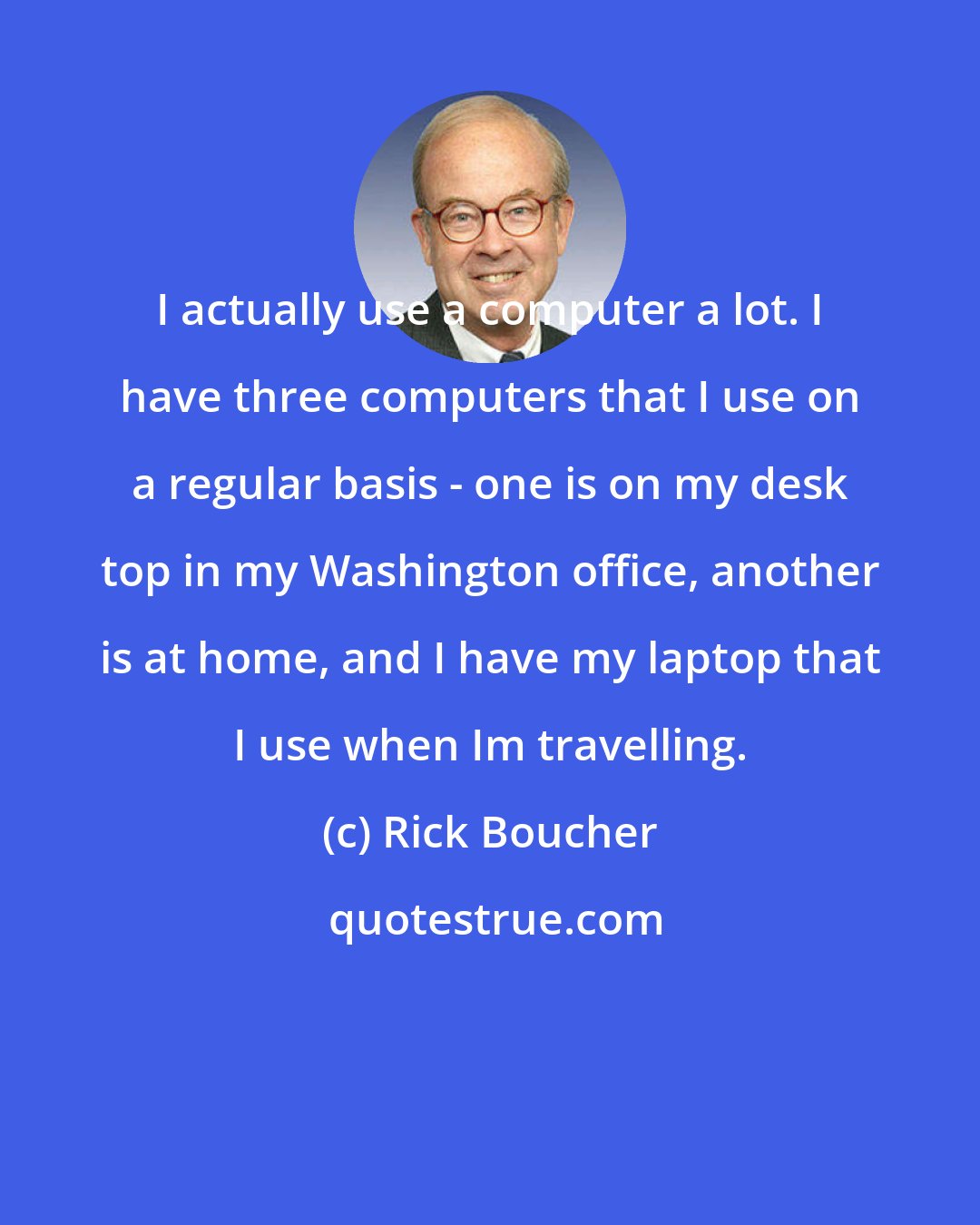 Rick Boucher: I actually use a computer a lot. I have three computers that I use on a regular basis - one is on my desk top in my Washington office, another is at home, and I have my laptop that I use when Im travelling.