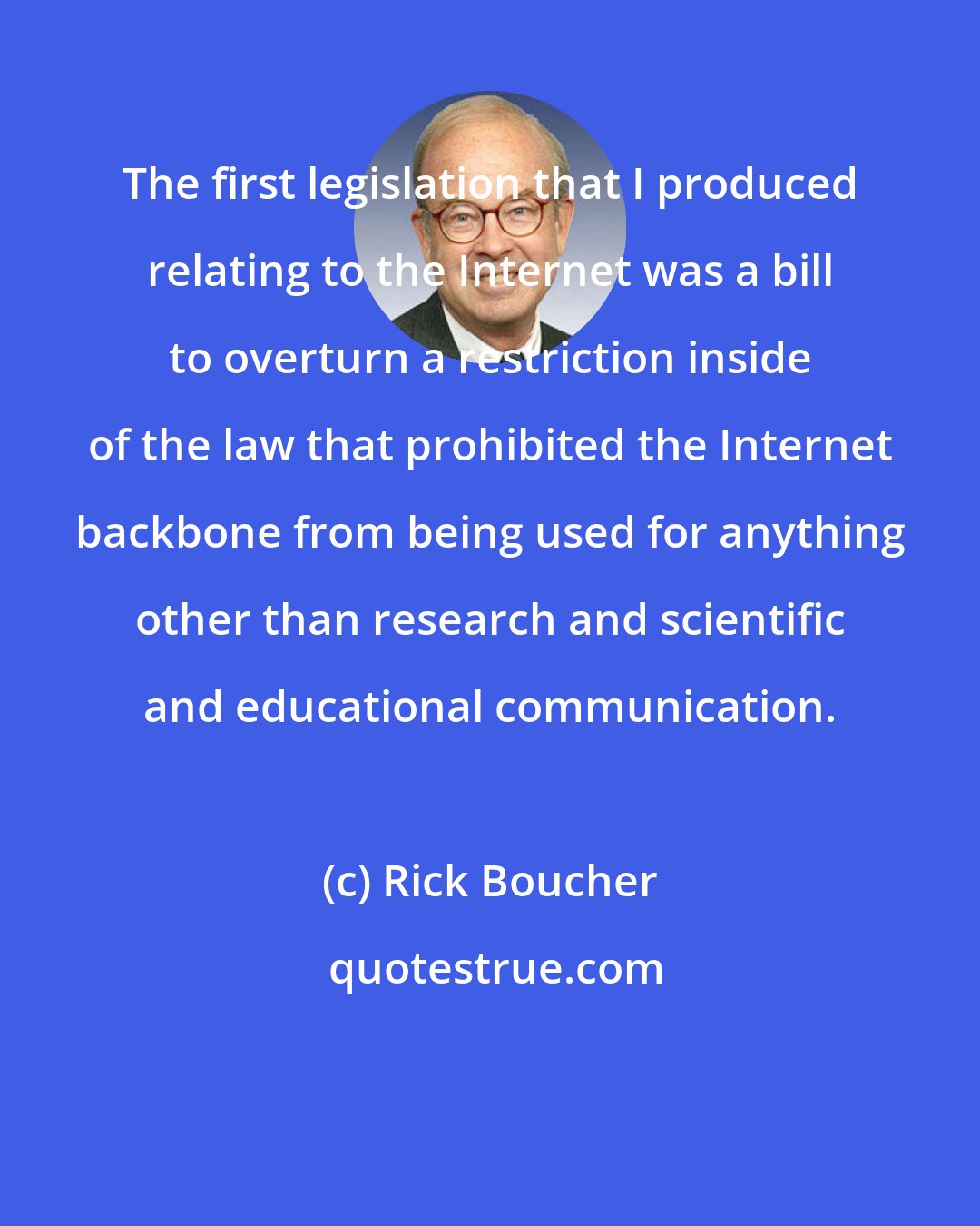 Rick Boucher: The first legislation that I produced relating to the Internet was a bill to overturn a restriction inside of the law that prohibited the Internet backbone from being used for anything other than research and scientific and educational communication.