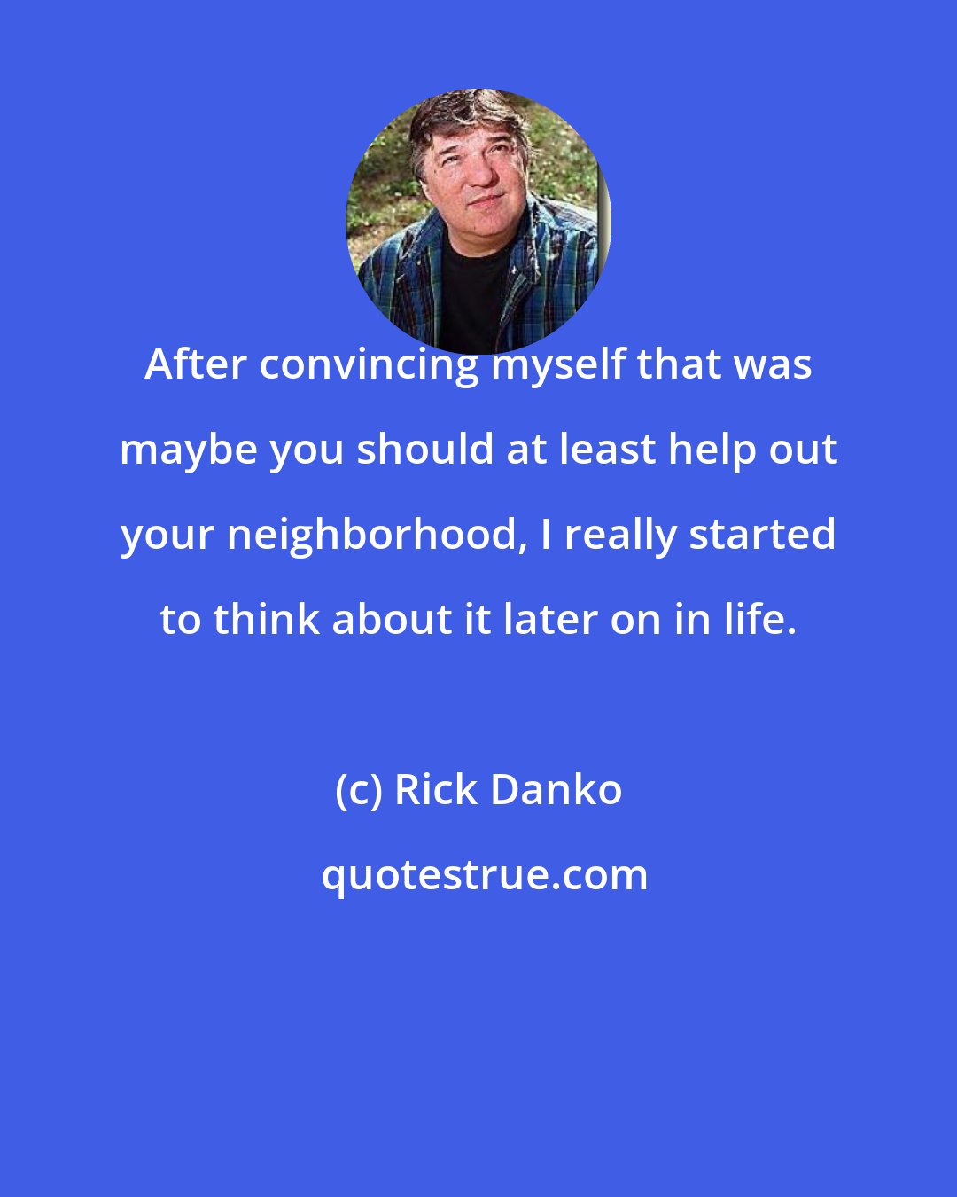 Rick Danko: After convincing myself that was maybe you should at least help out your neighborhood, I really started to think about it later on in life.