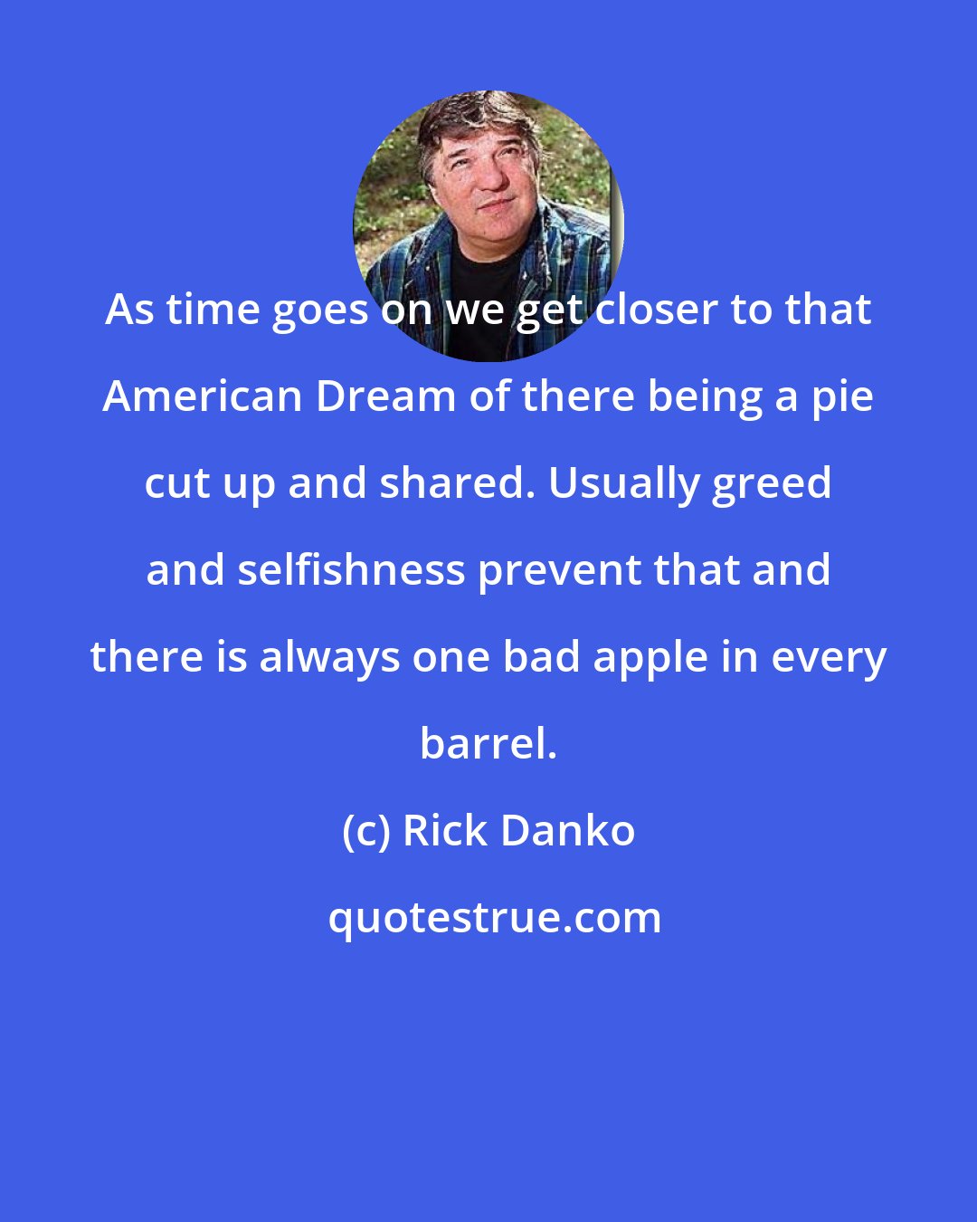 Rick Danko: As time goes on we get closer to that American Dream of there being a pie cut up and shared. Usually greed and selfishness prevent that and there is always one bad apple in every barrel.