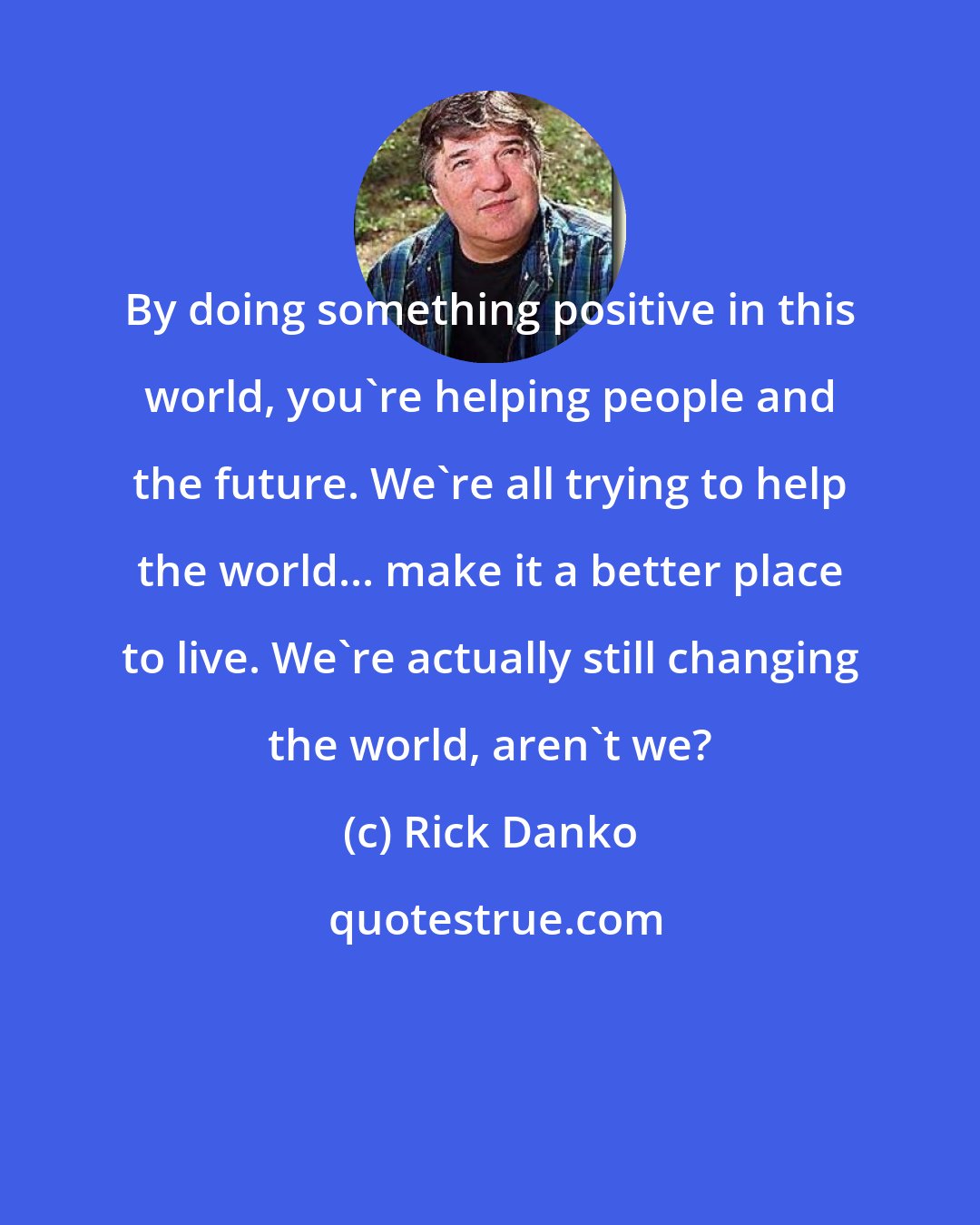 Rick Danko: By doing something positive in this world, you're helping people and the future. We're all trying to help the world... make it a better place to live. We're actually still changing the world, aren't we?