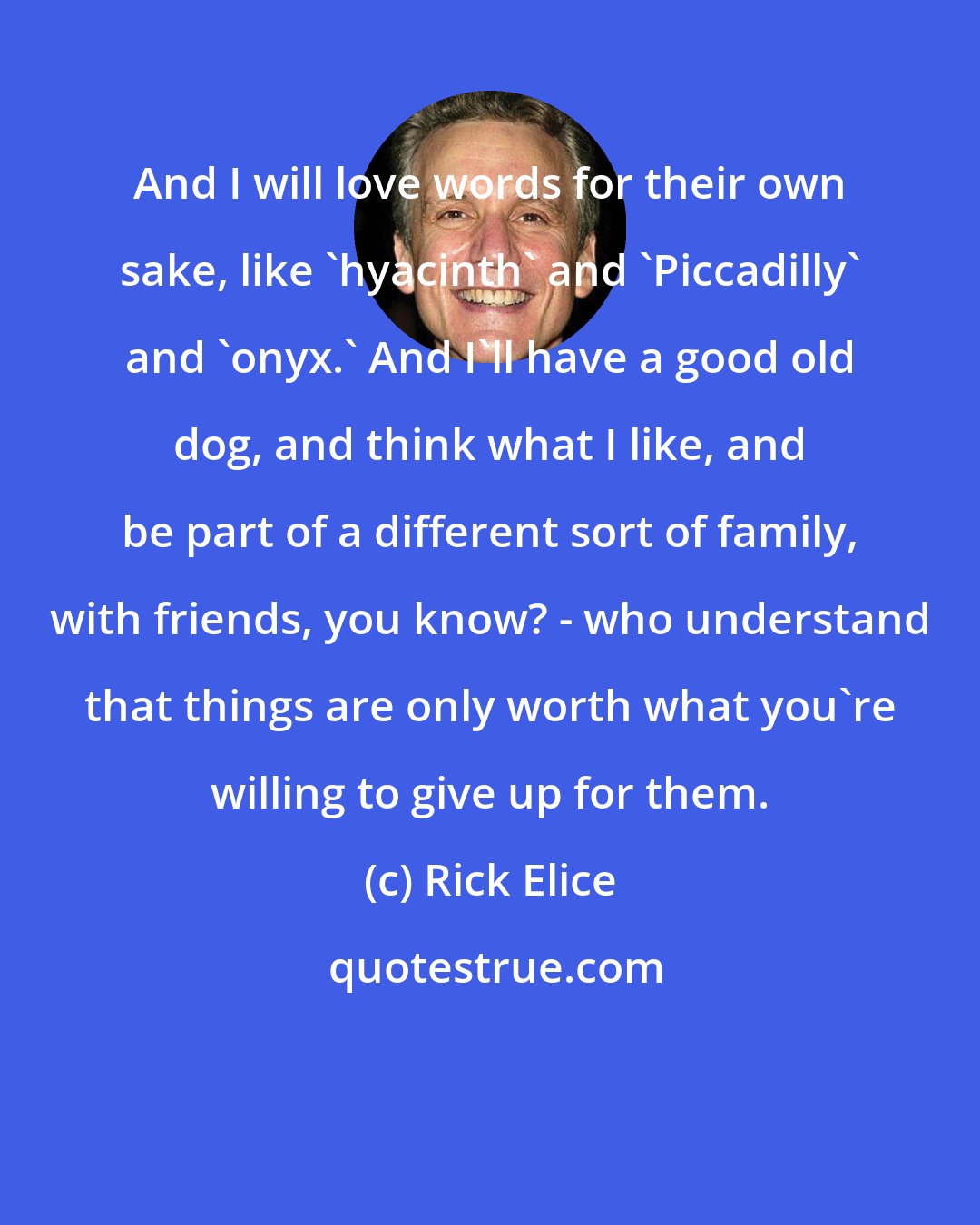 Rick Elice: And I will love words for their own sake, like 'hyacinth' and 'Piccadilly' and 'onyx.' And I'll have a good old dog, and think what I like, and be part of a different sort of family, with friends, you know? - who understand that things are only worth what you're willing to give up for them.