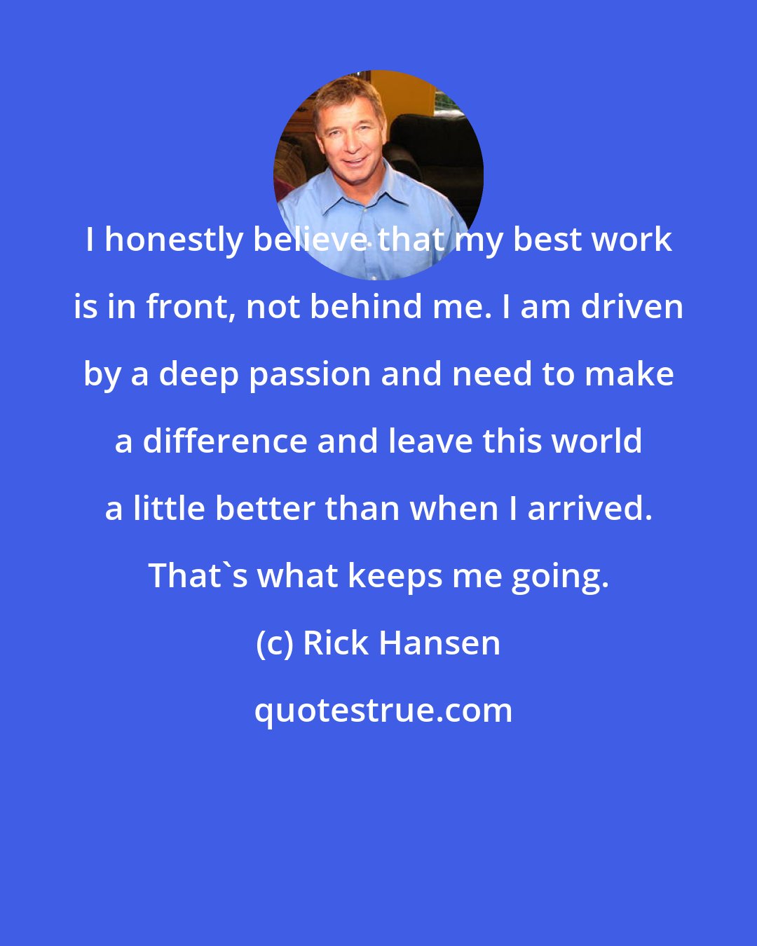 Rick Hansen: I honestly believe that my best work is in front, not behind me. I am driven by a deep passion and need to make a difference and leave this world a little better than when I arrived. That's what keeps me going.