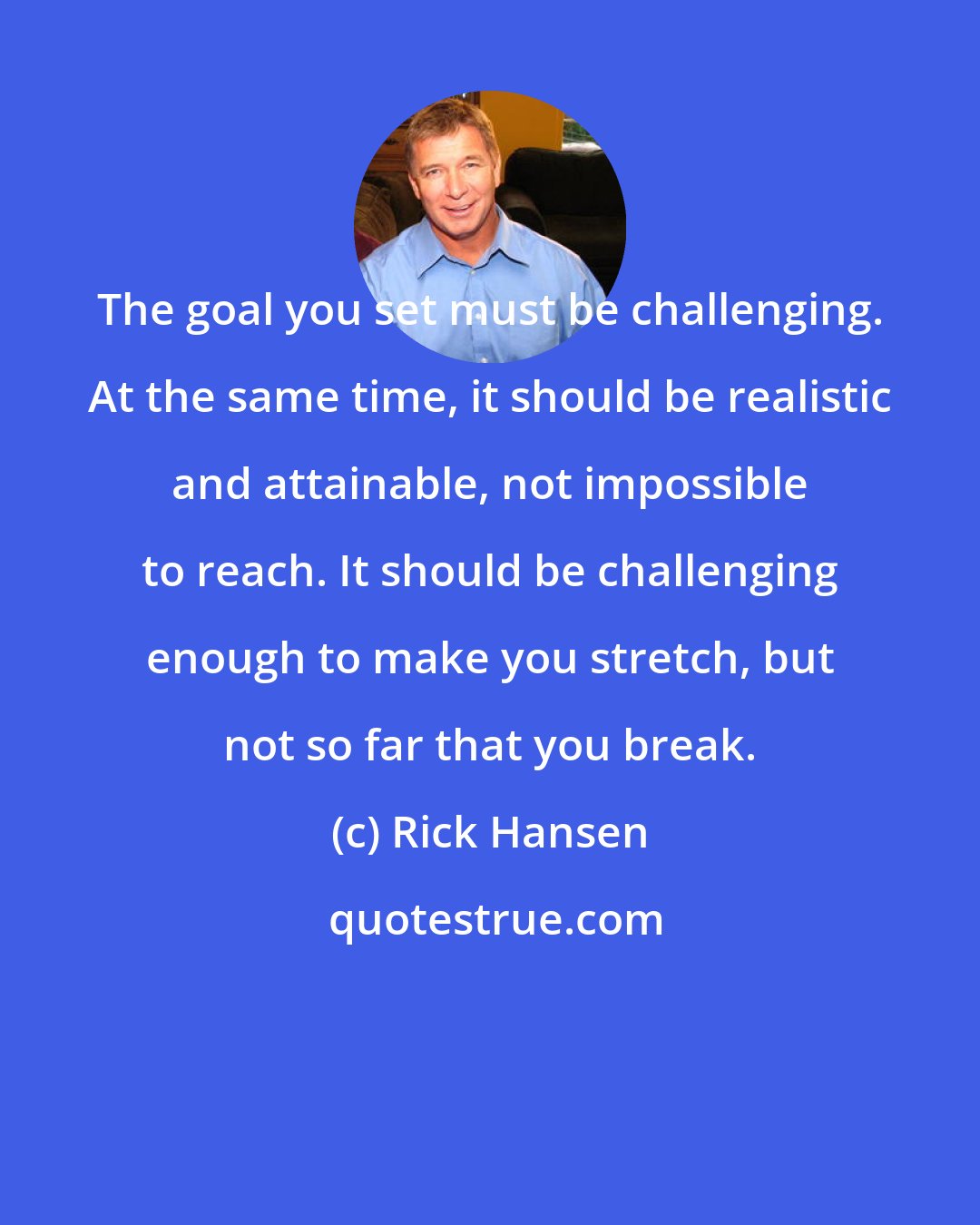 Rick Hansen: The goal you set must be challenging. At the same time, it should be realistic and attainable, not impossible to reach. It should be challenging enough to make you stretch, but not so far that you break.