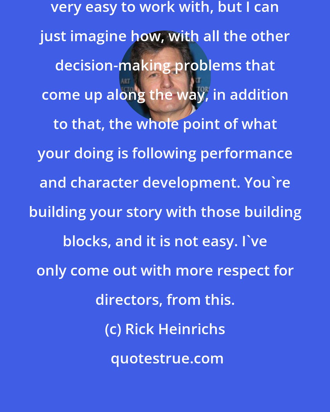Rick Heinrichs: I was working with actors who were very easy to work with, but I can just imagine how, with all the other decision-making problems that come up along the way, in addition to that, the whole point of what your doing is following performance and character development. You're building your story with those building blocks, and it is not easy. I've only come out with more respect for directors, from this.