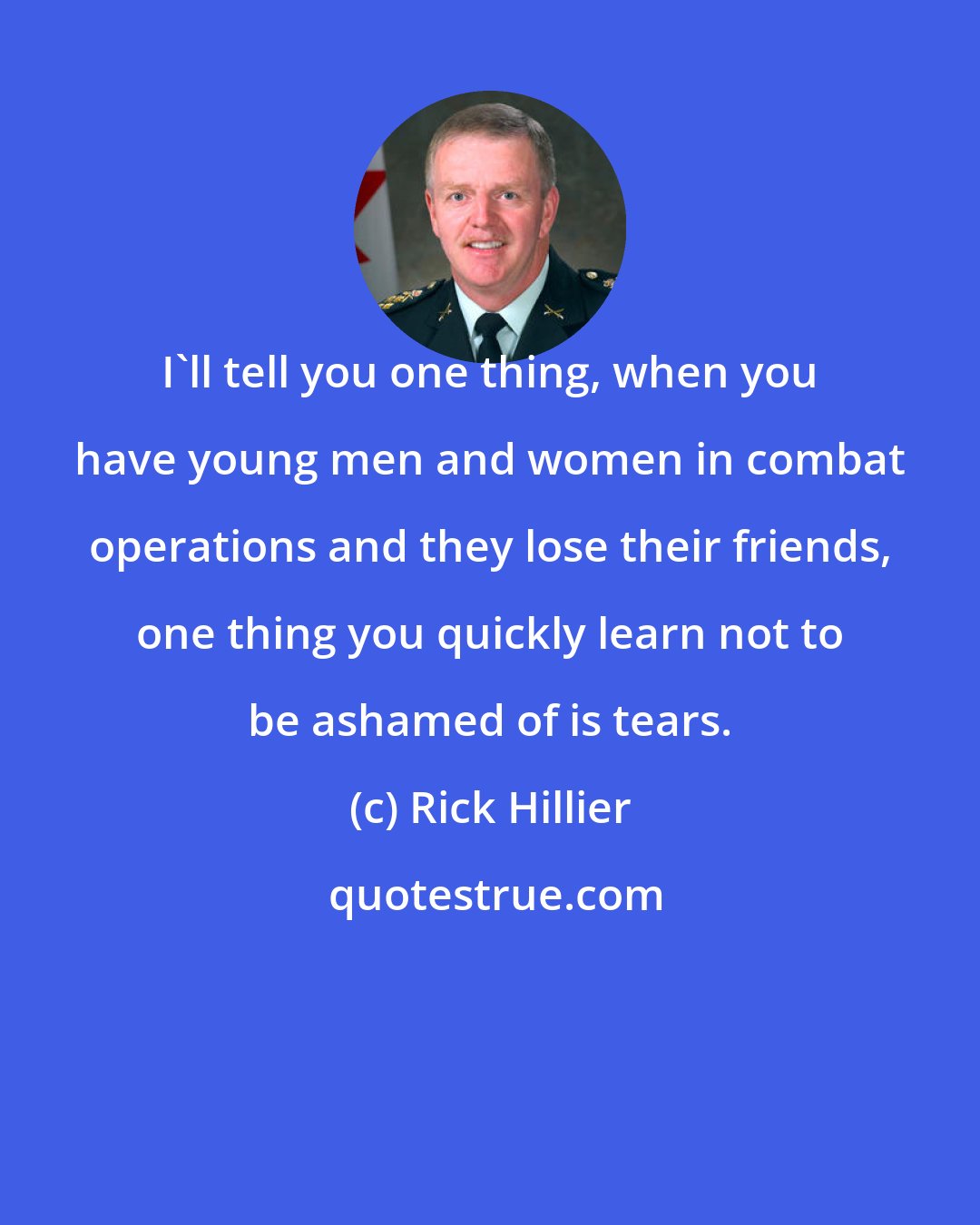 Rick Hillier: I'll tell you one thing, when you have young men and women in combat operations and they lose their friends, one thing you quickly learn not to be ashamed of is tears.