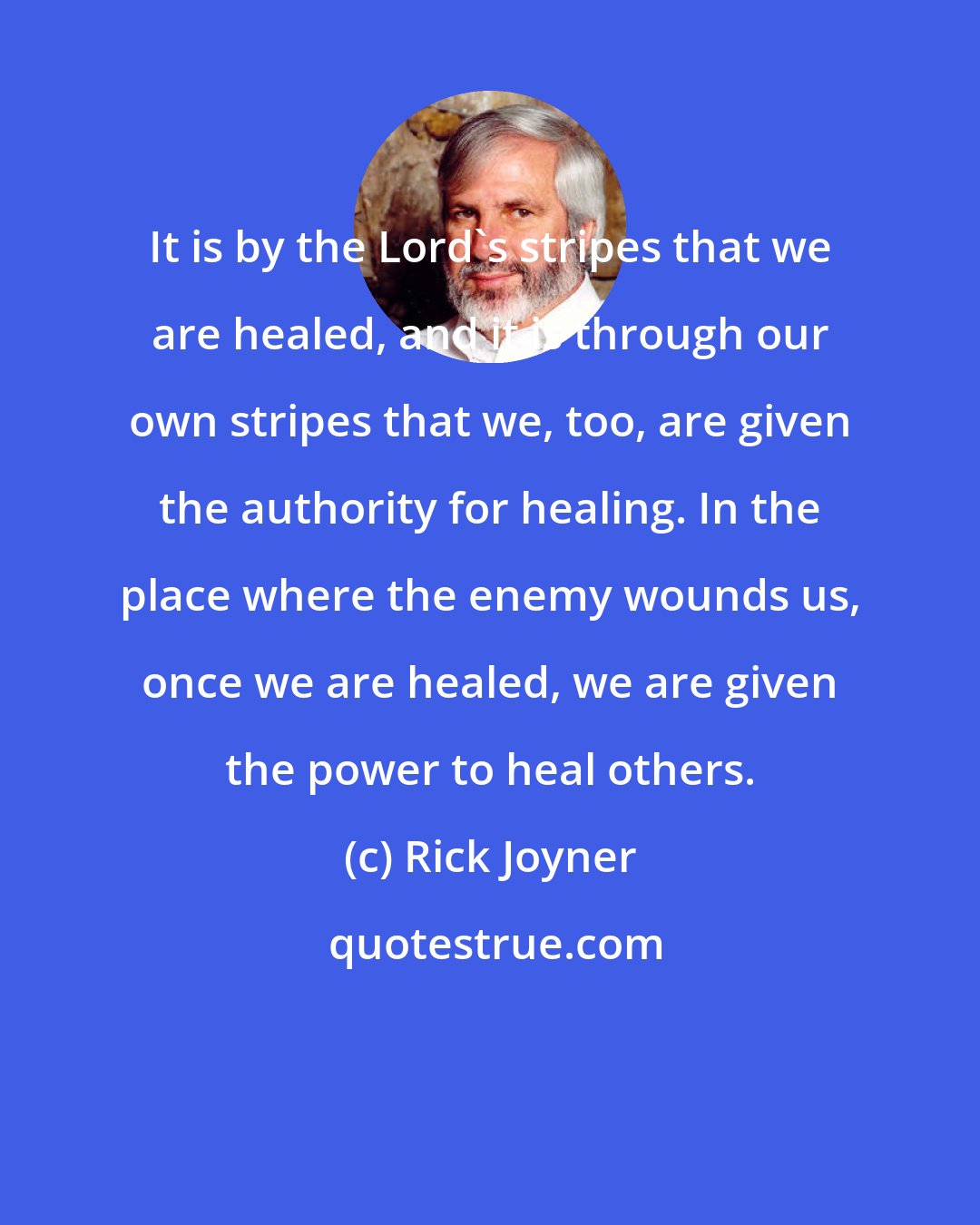Rick Joyner: It is by the Lord's stripes that we are healed, and it is through our own stripes that we, too, are given the authority for healing. In the place where the enemy wounds us, once we are healed, we are given the power to heal others.