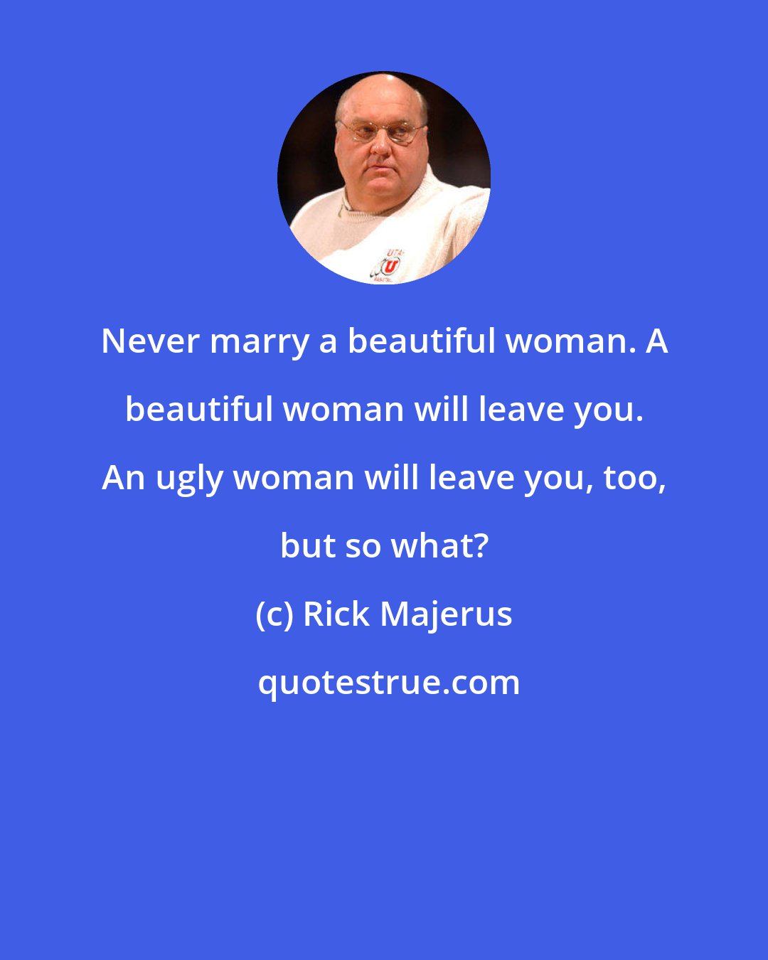 Rick Majerus: Never marry a beautiful woman. A beautiful woman will leave you. An ugly woman will leave you, too, but so what?