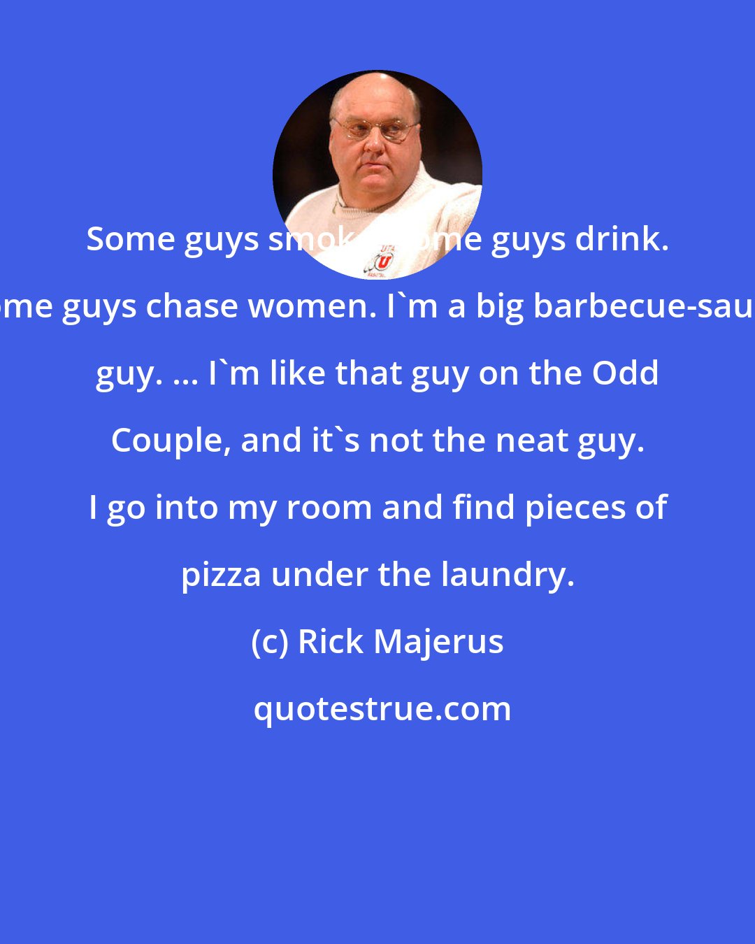 Rick Majerus: Some guys smoke. Some guys drink. Some guys chase women. I'm a big barbecue-sauce guy. ... I'm like that guy on the Odd Couple, and it's not the neat guy. I go into my room and find pieces of pizza under the laundry.