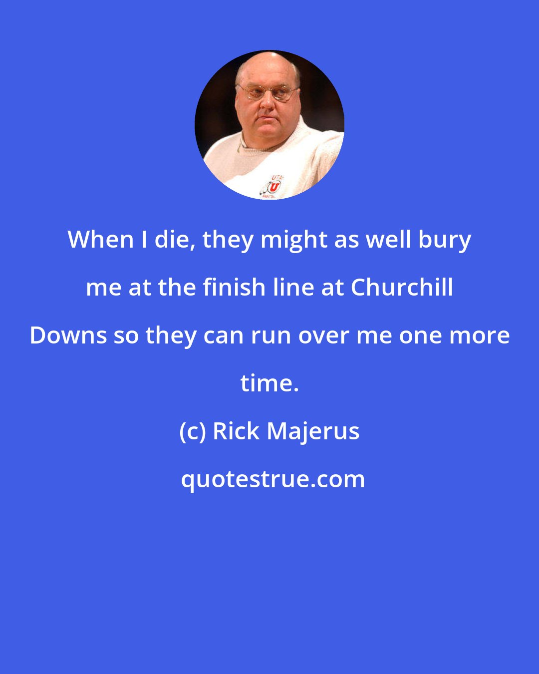 Rick Majerus: When I die, they might as well bury me at the finish line at Churchill Downs so they can run over me one more time.