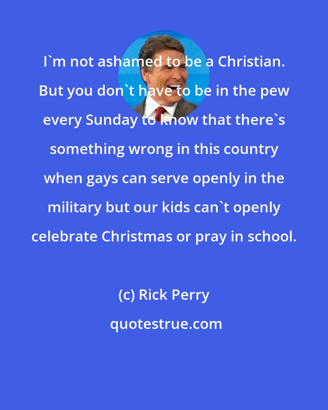 Rick Perry: I'm not ashamed to be a Christian. But you don't have to be in the pew every Sunday to know that there's something wrong in this country when gays can serve openly in the military but our kids can't openly celebrate Christmas or pray in school.