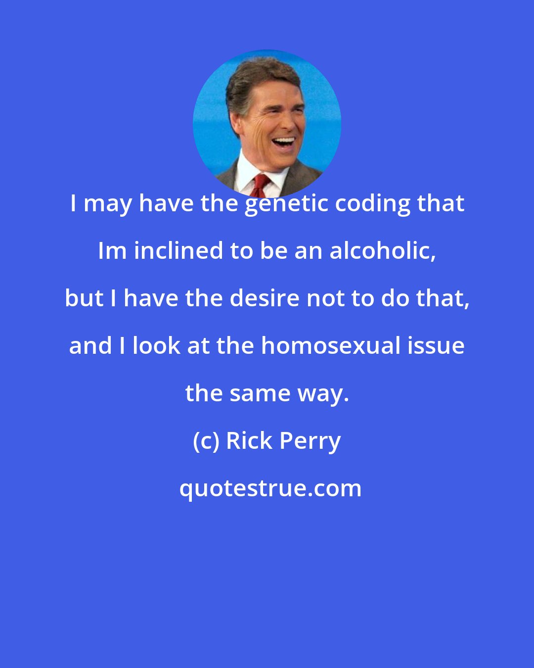 Rick Perry: I may have the genetic coding that Im inclined to be an alcoholic, but I have the desire not to do that, and I look at the homosexual issue the same way.