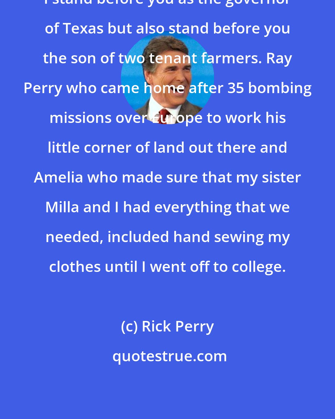 Rick Perry: I stand before you as the governor of Texas but also stand before you the son of two tenant farmers. Ray Perry who came home after 35 bombing missions over Europe to work his little corner of land out there and Amelia who made sure that my sister Milla and I had everything that we needed, included hand sewing my clothes until I went off to college.