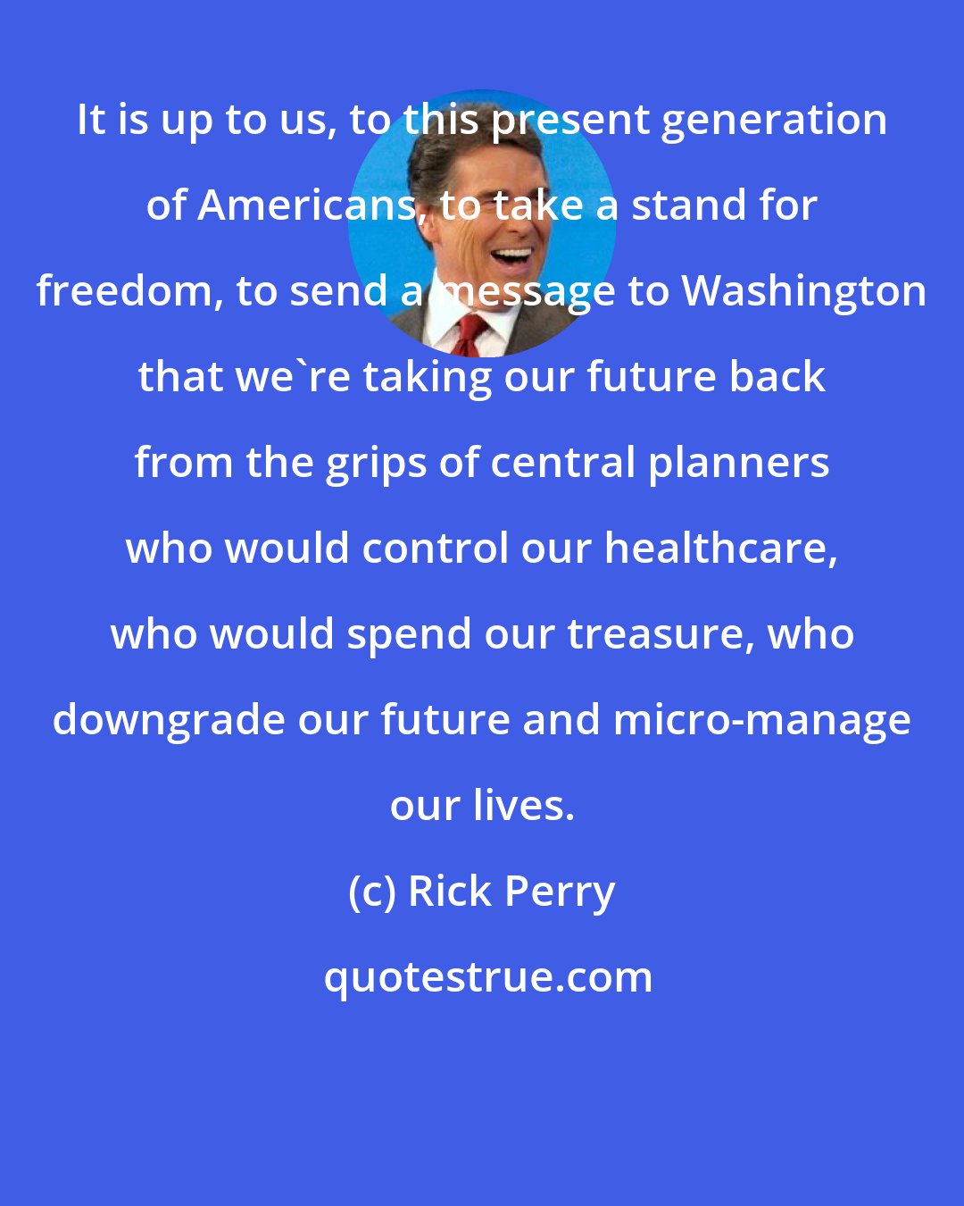 Rick Perry: It is up to us, to this present generation of Americans, to take a stand for freedom, to send a message to Washington that we're taking our future back from the grips of central planners who would control our healthcare, who would spend our treasure, who downgrade our future and micro-manage our lives.