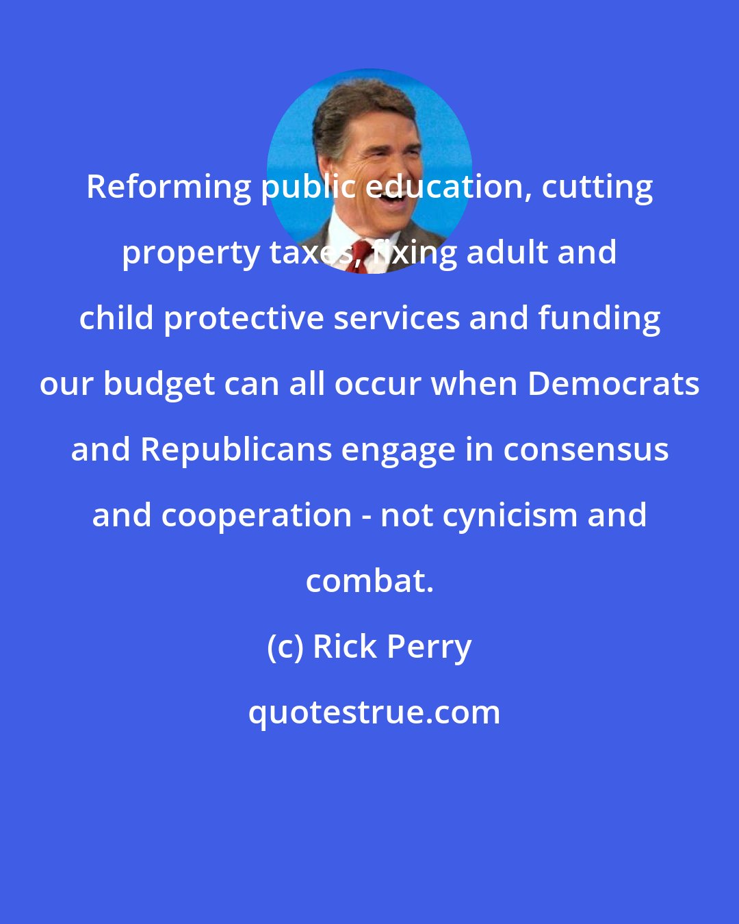 Rick Perry: Reforming public education, cutting property taxes, fixing adult and child protective services and funding our budget can all occur when Democrats and Republicans engage in consensus and cooperation - not cynicism and combat.