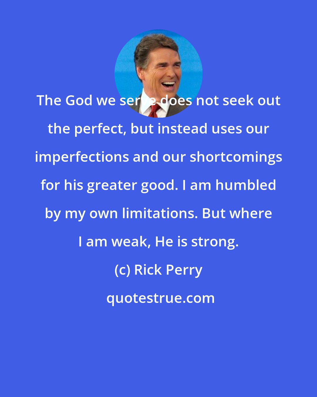 Rick Perry: The God we serve does not seek out the perfect, but instead uses our imperfections and our shortcomings for his greater good. I am humbled by my own limitations. But where I am weak, He is strong.