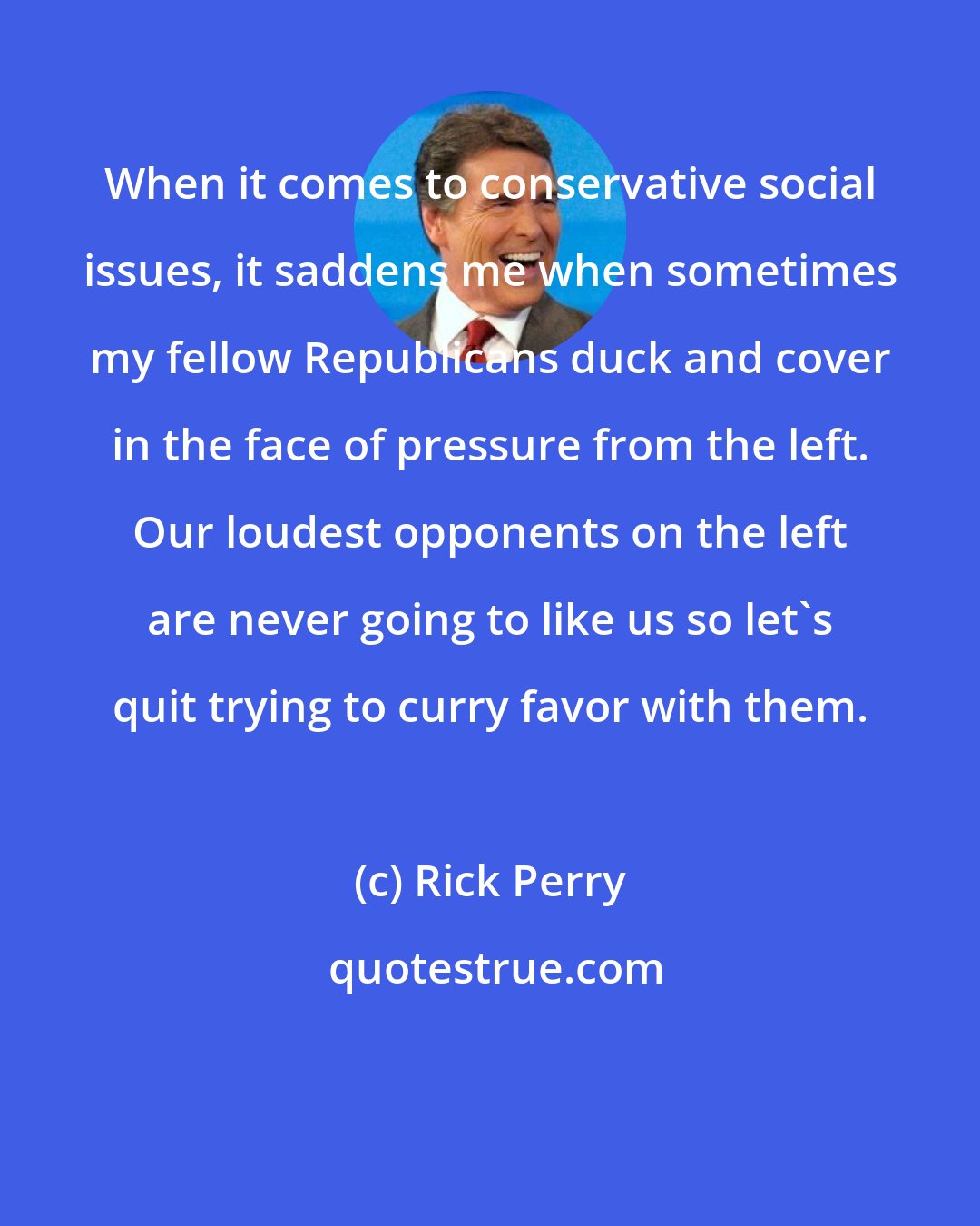 Rick Perry: When it comes to conservative social issues, it saddens me when sometimes my fellow Republicans duck and cover in the face of pressure from the left. Our loudest opponents on the left are never going to like us so let's quit trying to curry favor with them.