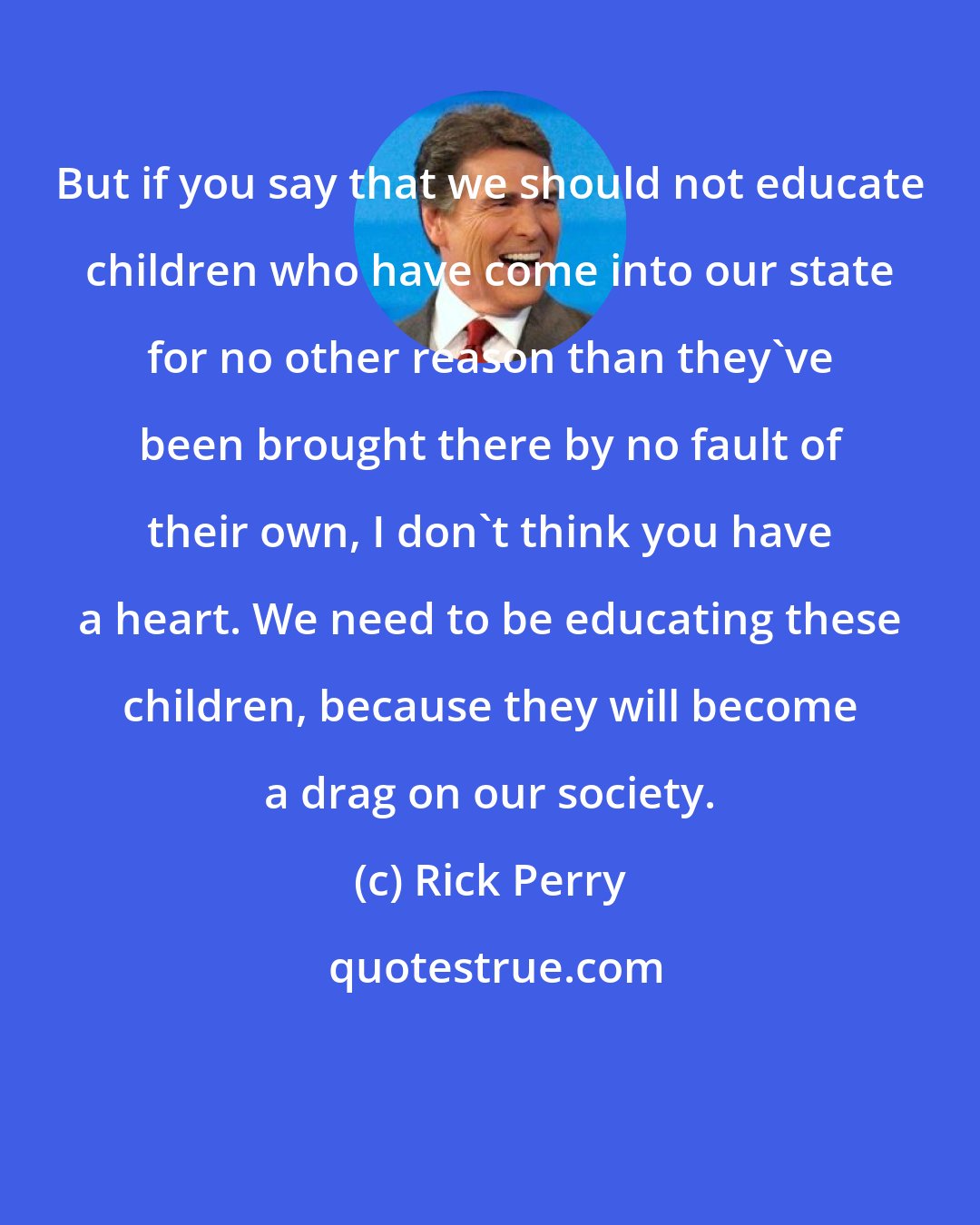 Rick Perry: But if you say that we should not educate children who have come into our state for no other reason than they've been brought there by no fault of their own, I don't think you have a heart. We need to be educating these children, because they will become a drag on our society.