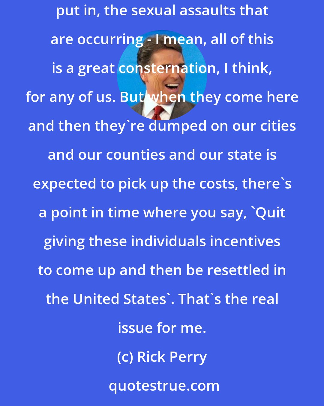 Rick Perry: I mean, these are kids that are getting on rail cars, riding the top of rail cars all the way up through Mexico. I mean, the danger that they're put in, the sexual assaults that are occurring - I mean, all of this is a great consternation, I think, for any of us. But when they come here and then they're dumped on our cities and our counties and our state is expected to pick up the costs, there's a point in time where you say, 'Quit giving these individuals incentives to come up and then be resettled in the United States'. That's the real issue for me.