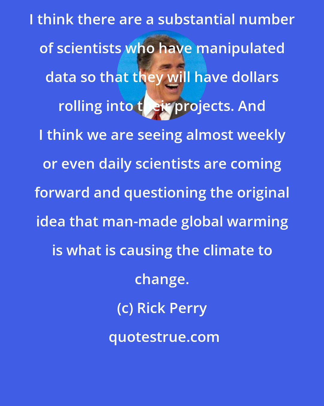 Rick Perry: I think there are a substantial number of scientists who have manipulated data so that they will have dollars rolling into their projects. And I think we are seeing almost weekly or even daily scientists are coming forward and questioning the original idea that man-made global warming is what is causing the climate to change.