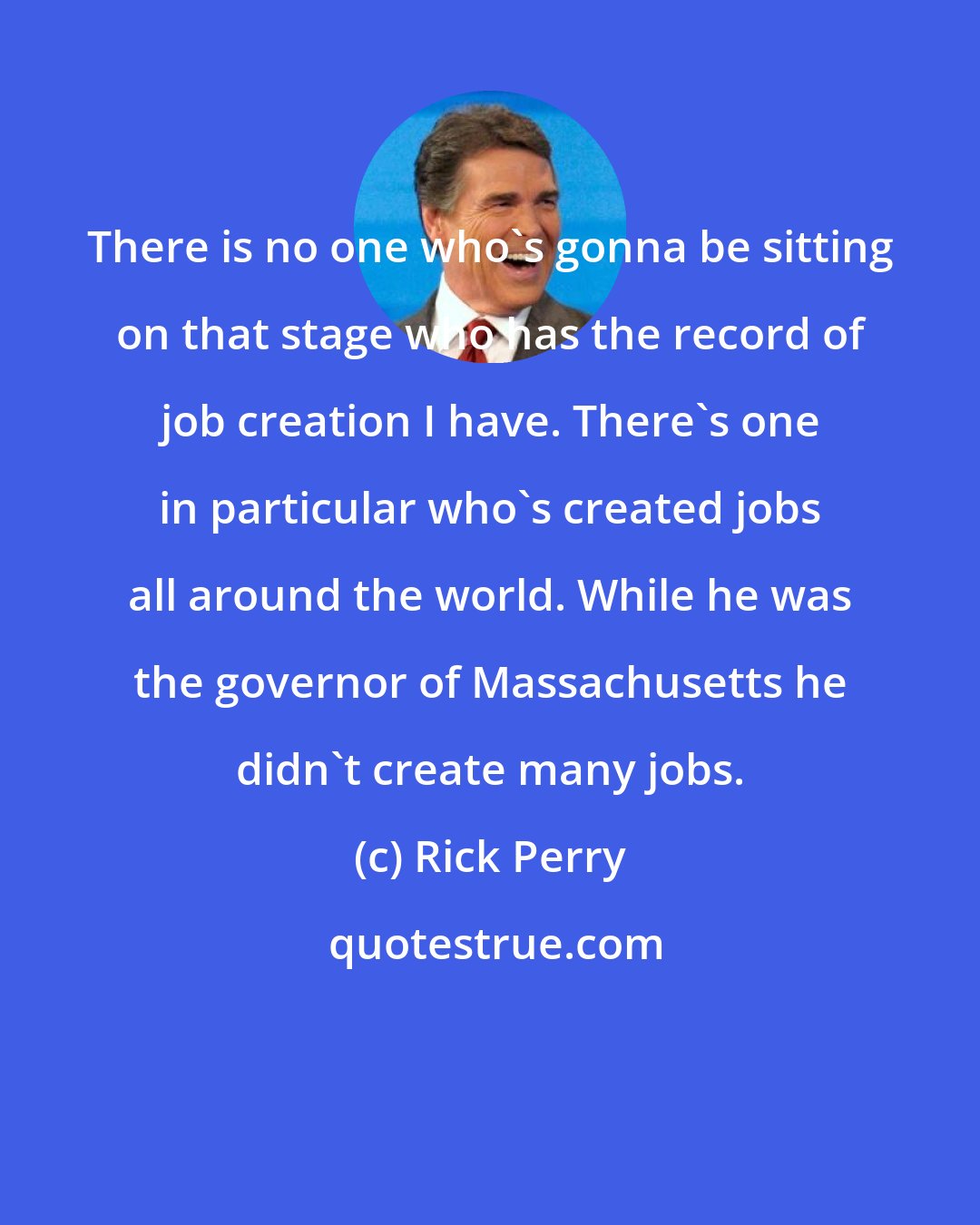 Rick Perry: There is no one who's gonna be sitting on that stage who has the record of job creation I have. There's one in particular who's created jobs all around the world. While he was the governor of Massachusetts he didn't create many jobs.