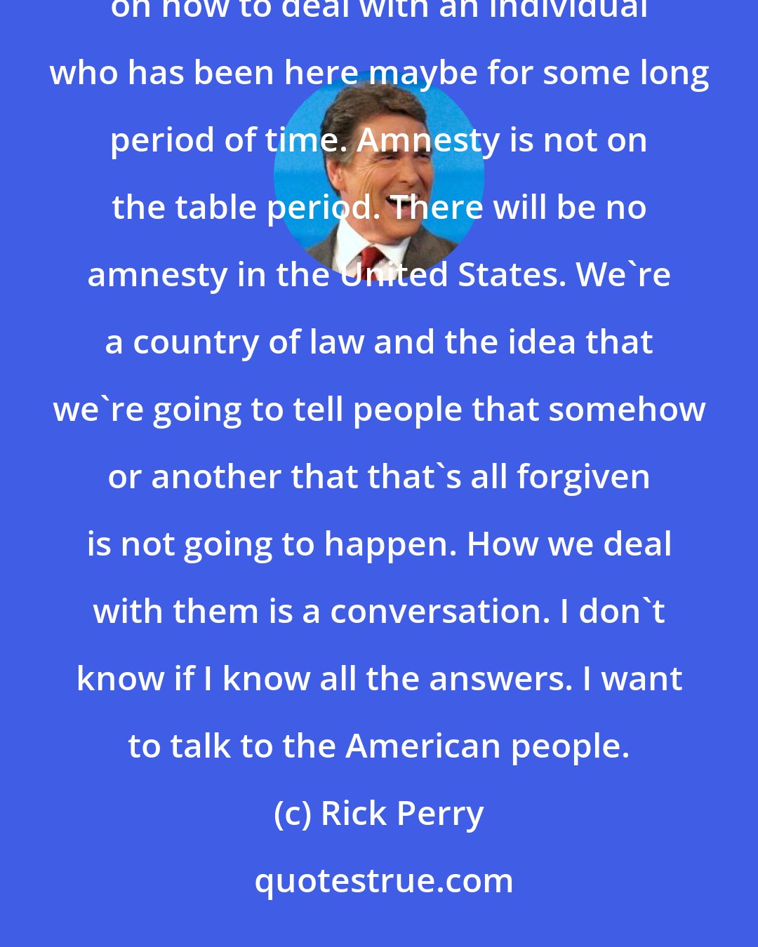 Rick Perry: We have to identify everybody that's here, and there's going to be an appropriate discussion in Congress on how to deal with an individual who has been here maybe for some long period of time. Amnesty is not on the table period. There will be no amnesty in the United States. We're a country of law and the idea that we're going to tell people that somehow or another that that's all forgiven is not going to happen. How we deal with them is a conversation. I don't know if I know all the answers. I want to talk to the American people.