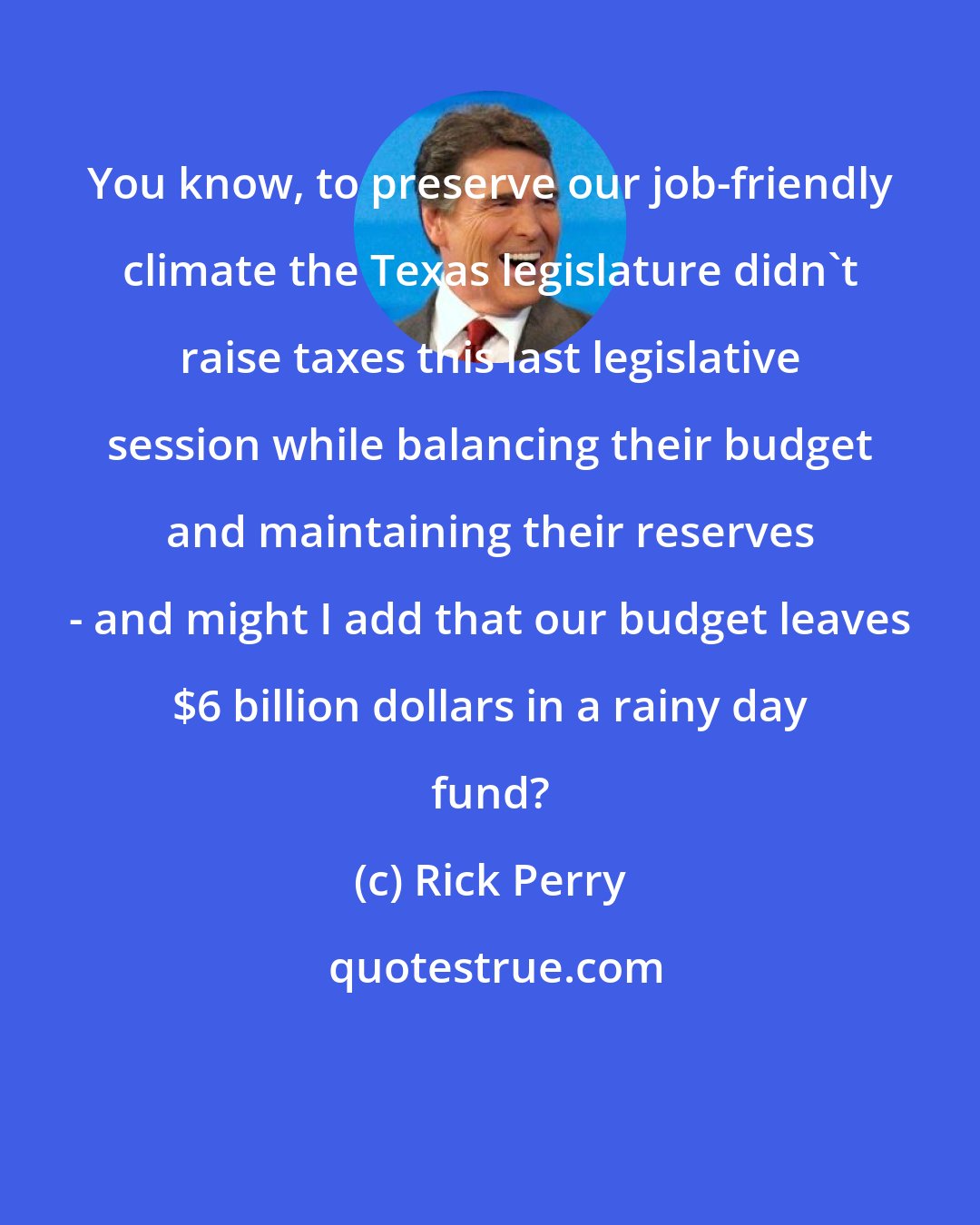 Rick Perry: You know, to preserve our job-friendly climate the Texas legislature didn't raise taxes this last legislative session while balancing their budget and maintaining their reserves - and might I add that our budget leaves $6 billion dollars in a rainy day fund?