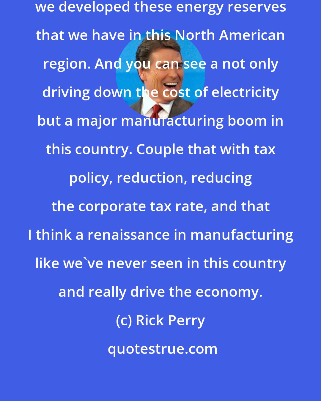 Rick Perry: Canada, the United States and Mexico, we developed these energy reserves that we have in this North American region. And you can see a not only driving down the cost of electricity but a major manufacturing boom in this country. Couple that with tax policy, reduction, reducing the corporate tax rate, and that I think a renaissance in manufacturing like we've never seen in this country and really drive the economy.