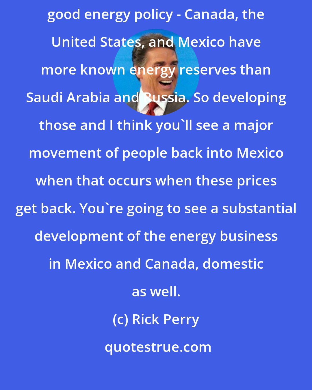 Rick Perry: Frankly, getting Mexico economically headed in the right direction with good energy policy - Canada, the United States, and Mexico have more known energy reserves than Saudi Arabia and Russia. So developing those and I think you'll see a major movement of people back into Mexico when that occurs when these prices get back. You're going to see a substantial development of the energy business in Mexico and Canada, domestic as well.