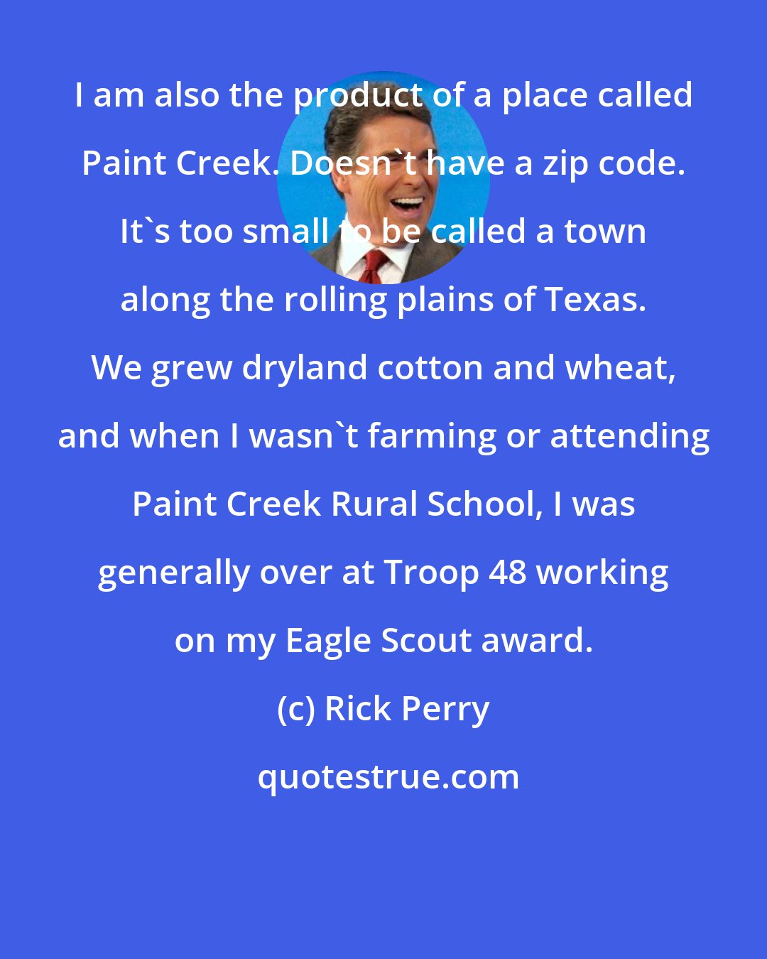 Rick Perry: I am also the product of a place called Paint Creek. Doesn't have a zip code. It's too small to be called a town along the rolling plains of Texas. We grew dryland cotton and wheat, and when I wasn't farming or attending Paint Creek Rural School, I was generally over at Troop 48 working on my Eagle Scout award.