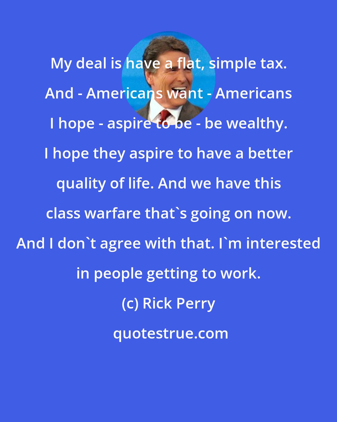 Rick Perry: My deal is have a flat, simple tax. And - Americans want - Americans I hope - aspire to be - be wealthy. I hope they aspire to have a better quality of life. And we have this class warfare that's going on now. And I don't agree with that. I'm interested in people getting to work.