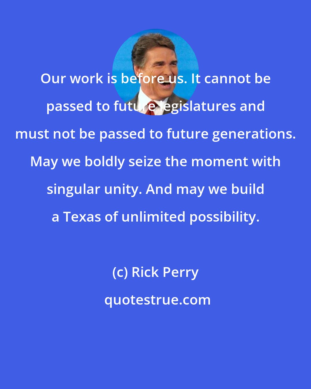 Rick Perry: Our work is before us. It cannot be passed to future legislatures and must not be passed to future generations. May we boldly seize the moment with singular unity. And may we build a Texas of unlimited possibility.