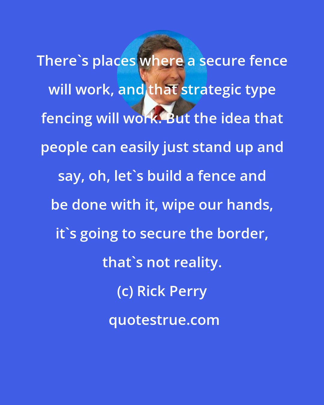 Rick Perry: There's places where a secure fence will work, and that strategic type fencing will work. But the idea that people can easily just stand up and say, oh, let's build a fence and be done with it, wipe our hands, it's going to secure the border, that's not reality.